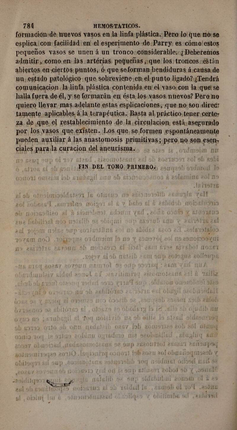formación+de: nuevos vasos en la linfa plástica. Pero o: que no-se esplica icon: facilidad: en' el esperimento de: Parry. es cómo'estos | pequeños vasos se unen à un troncosconsiderable:; Deberemos admitir,;:como:en: las artérias: pequeñas que los: troricos :éstán abiertos en ciertos: puntos; 6:que:seformanhhendiduras á:causa de un, estado patológico que sobreviene.enel punto ligado? ¿Tendrá comunicacion. la-linfa, plástica. contenida en el vaso: con la que; se halla fuera. de él, y: se formarán en ésta; los. vasos. nuevos? Pero no quiero lleyar mas-adelante estas esplicaciones; que no. son direc; tamente aplicables, à la terapéutica. Basta al práctico, tener: certe; za de .que..el restablecimiento de. la, circulacion, está asegurado por los vasos que existen. Los que, se. formen ¡espontáneamente pueden auxiliar á las anastomosis aL «pero no son esen, ciales, para la curacion del aneurisma. nt Mo go 112. ie 1111017 SE , à ; r } FIN. DEL TOMO: REÍNEROS y o : : f1$ IS FISFES 1 y 5 vi 3 ? 3 % , Ñ TA Mae RE CE 1d ad EEE ji y his : 4 ha fs is At f 2.” A ha y es 31 i .: CRE : Ñ po] H r e Ta 1! y Y 5D 4 ver 13 ; 143  ¡y * ' Nan? 3 : 3 q. A 13 Mis , 3. NIUE | :