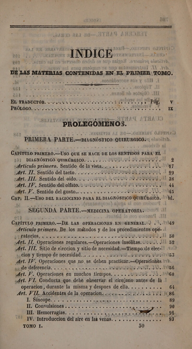 gr PTS UE E TAI RA ASE j OUR E AA A mire SCÉ E | lol 2018{d0 Ai El) TRADUCTOR. 2 ha nn etes ADO AS pág A A O A A id à 4 PROLEGÓMENOS. ¿e :àj DIAGNÓSTICO QUIRÚRGICO. . rs. POI. 464 99 HIPRNEN 3 AE 9 «Articulo primero. Sentido de la ini ae RIE A, 7 Art. IT. Sentido del tacto. . .... coco PROA EIN EROOÍRIDL, À 99 srt. TIL, Sentido.del oido.-...-.-.-61941 5, 01/0590 99 ¿000104 AL 38 Art. IP, Sentido del olfato. 114154 4 Du Mae je 44 vÁrt. Y. Sentido del gusto..., .. 444... A 7 Cari T.—USO DEL RACIOCINIO Y PARA EL DIAGNÓSTICO! Gunéatéo. ‘id. SEGUNDA PARTE.- —MEDICINA OPERATORIA. CapiruLo PRIMERO. —DE LAS OPERACIONES .EN'GENERAL. &gt; . *.. 549 Artículo primero. De.los métodos y de los procedimientos «8 e A ue , à se RODIOR- 003 jen) Le 50 Art. . IT. Operaciones regulares. —Operaciones insólitas. . 24 :), 411 59 Art. TIT. Sitio de eleccion y sitio de necesidad. Fine de elec-! 12: cion y tiempo de necesidad........... pau lg e IF. Operaciones que no. se e. deben practicar Operaciones rob , de deferencia. rt Pc A sJjuraialas 2 T, JUL 56 De. Y. Operaciones en muchos tiempos. . . ... AU . Ad. YO «Art. VI. Conducta que debe observar: el «cirujano antes de la ! operacion, durante la misma y despues de ella. ........ . 6% Art. VII. Accidentes de la, Operacion. sue. dos o 1d 86 RQ ed cit pe ne ge y NÉ REP el eo de DS Here as A A 7. a JA 1V. Introduccion del aire én las venas. . «eee. 9 TOMO l. ' 90 IX