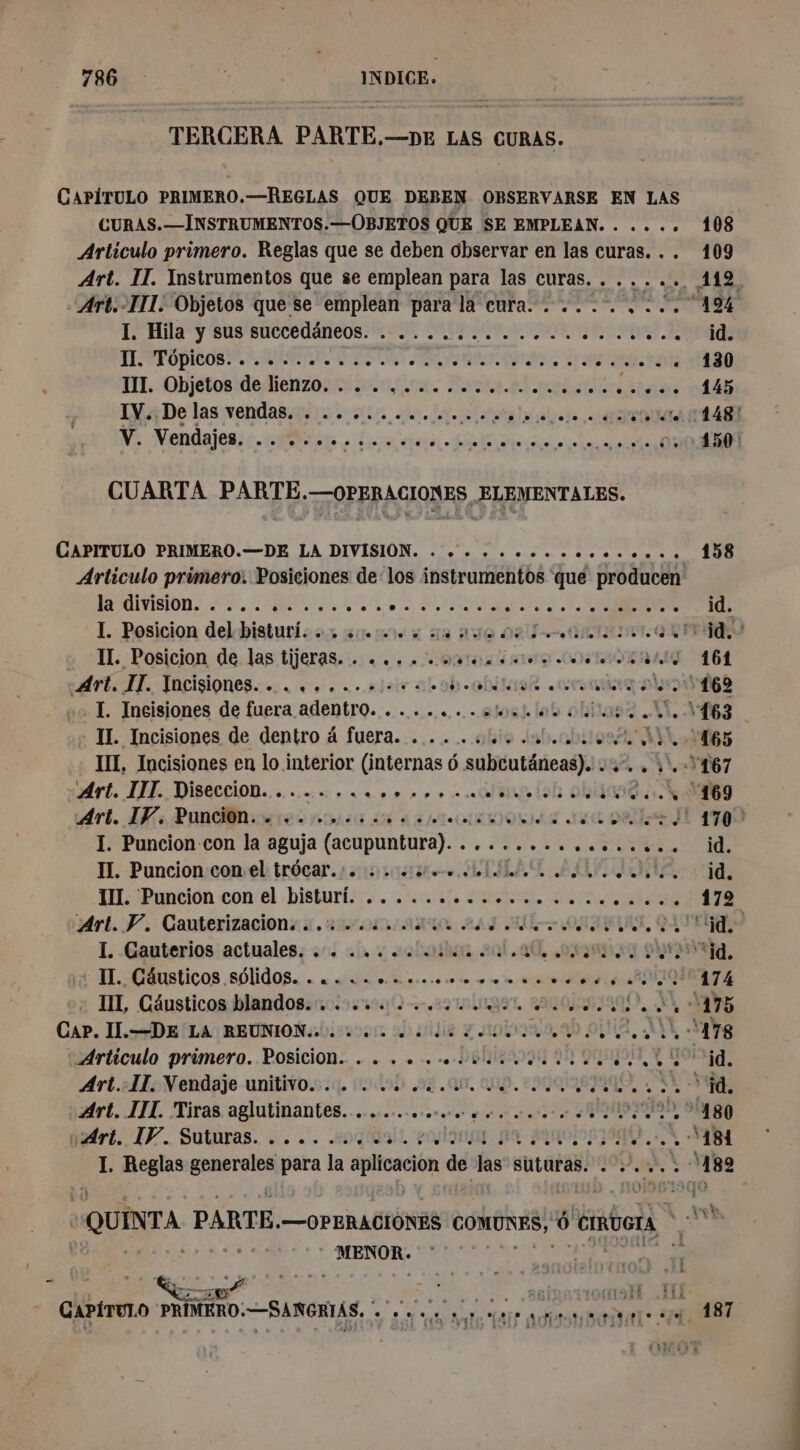 - TERCERA PARTE, —DE LAS CURAS. CAPÍTULO PRIMERO.—REGLAS QUE DEBEN OBSERVARSE EN LAS CURAS. —INSTRUMENTOS.—OBJETOS QUE SE EMPLEAN. . .... 108 Artículo primero. Reglas que se deben Observar en las curas... 109 “Art.-IIL. Objetos que se emplean para la cura... ........ 19% I. Hila y sus succedäneos. . ................... id. LE TT OPERA ES OR ORNE 6 ÍA ER III. Objetos de lienzo. . . ............... ra né IV: De las vendas. . .......... pleine ré E NE Mendajes: ce ei. Data di naiss 004301 CUARTA PARTE.—OPERACIONES ELEMENTALES. CAPITULO PRIMERO.—DE LA DIVISION. . se... oc. 158 Artículo primero. Posiciones delos instrumentos que producen e E A LS MTS NR 5 dd L. Posicion del bistuti. os motes sa auto 0 MIES IT. Posicion de.las tijeras... .&lt;.. «oso OATES 164 Art. IT. Vncisiones........ «¿esos bohitaisr corsa also 169 . I. Incisiones de fuera adentro. .......¿ e... 63 - IL Incisiones de dentro à fuera. . ... 44 41,006 165 III, Incisiones en lo interior (internas 6 subcutäneas). . 1. YD67 Art. IIT. Diseccion. .... ...,.. se + oli (ob ob 4 ‘169 Art. IV. Punciôn. . ....... pones suc oa IE 1790 I. Puncion-con la aguja (acupúntnta). - AN Le CURE II. Puncion con el trôcar.:. : ..15.. .4 LCL LE AUTRE id I Pancion con:el .bisturisis. 2000 SU, AAA Art. P. Gauterizacions : .% 4.440 . ATI ORO, QUITA I. -Gauterios actuales; +14 ca y 2choibhm ad. DAI PA ta, IL. Cáusticos sólidOS. . a ova 0misoommmto a es A E ex TIL, Cánsticos blandos: colo 0 ag uit DIO A M7 Cap. IL.—DE'LA REUNION 2 00 4 de Your 99 oùi2, MA 428 Artículo primero. Posicion. . . . . ..lvee eu 200 id, Art.-IL. Vendaje unitivo. . . 4 44 eut 0 DU UT NN éd. Art. III. Tiras not saone er MIS IIS D ONE tri. IF. Suturas. . . .. .eng'üail. 20/19 ODA. AR I. Reglas generales para la Fer de las suturas. 00 182 PAIE . de y