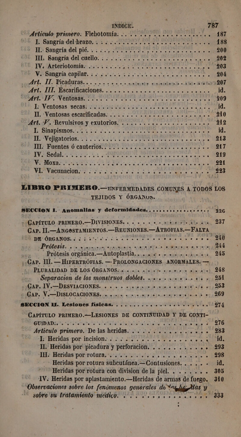 - L Sangria-del-brazo. .......... lt ERA ee TN &gt; H.- Sangría del pié. : : 0.0 ¿200 gro A A A TI. Sangría del cuello. .. .. A e A E E re IV: Arteriotomia. ...,.... cn eel don DS , V. Sangría capilar. : : «-...::...,.... LEA phrdéete, 7 Art. IT. Picaduras ES unió palito E LES sen: RE + PONTOSAS; CACA MICA AS. On RS EE ST Béart. 05 Revulsivos y exutorios MT US as à es eu à ae vo rs None de EE - LUE A A PP ER EE pia 9 bad 2 FIL: Fuentes 0’ cauterlós PS SN SNL dd Sn RO UM A TT De ee D ep o Ss TEJIDOS Y ÓRGANUS. SECCION | FR Anomalias y deformidades. ........ co 0.00.%6000 - ¿CAPÍTULO PRIMERO. —DIVISIONES. ser cn MT : DE ORGANOS. « ¿io rr rr Prótesis. e rm eomiaueas &gt; ais Bai 2e ee ei | Prôtesis orgánica. —Autoplastia. . Mt O AO Car. HI. — HIPERTRÓFIAS. —- PROLONGACIONES. ANORMALES. — PLURALIDAD DE LOS ÓRGANOS. 0000 rois 000. RP RI Separacion de los monstruos dobles. ............. Cap. IV.—DESVIACIONES. A ut dit ee: CAP. V.—DISLOCACIONES. AEREAS BAS ej ar poor done YA SECCION IX. Lesiones físicas. . .. ..... en ve VIII ste CAPÍTULO PRIMERO.—LESIONES DE CONTINUIDAD Y DE CONTI- GUIDAD:. .'. o. diet ‘oh A A A etsLe . . © = . I: Heridas por incision. ..¿... «+... ..o.o..o...s II. Heridas por picadura y perforacion. ......... 58 IM. Heridas por rotura. ....... O a € NN Heridas por rotura subcutánea. 2Gontusionts. SEA Heridas por rotura con division de la DIE. alfa MN IV: Heridas por aplastamiento.—Heridas de armas de fuego. “Observaciones sobre los fenómenos generales Le LD Y - sobre su tratamiento medico... .............+.&gt; 244 245 251 253 269 974 276 ‘id. 293 298 id. 305 310