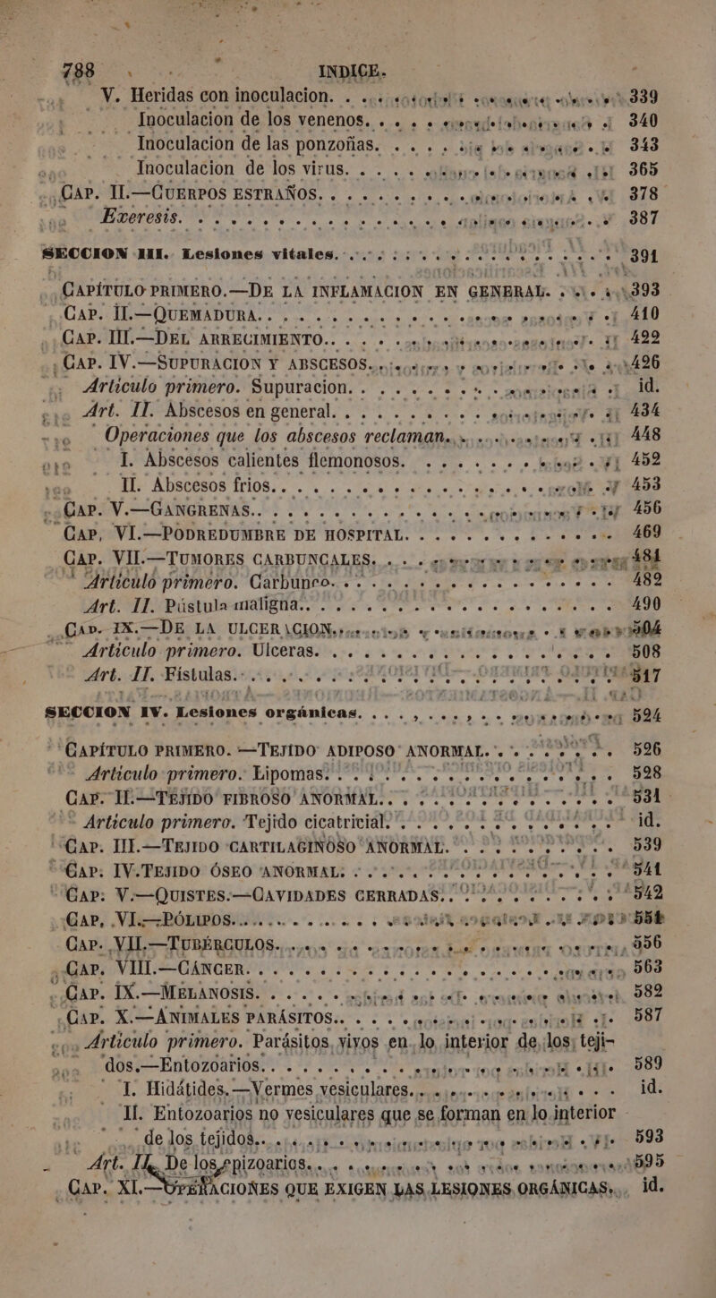 ‘ es dus con inoculacion. + .ciiotodelté some os 339 Inoculacion de los VeENENnOS.. ... . + amd loba 4 “Inoculacion de las pONZOÑaS. . +. . . die dale aise. Li 343 Inoculacion de los VIrUS. : = . - Mare fal» gite 10% «151 365 CAP. IL. —CUERPOS ESTRAÑOS. . . .... 2 0. o ototoiiontA «YA 318 Exeresis. e he ee 19 e $ es ver e eue ee CENTRE ee o. ,e _e 387 SECCION MI. Lesiones vitales. ci. AN Doa OS - Articulo primero. Supuracion. . .... + 2 4. mimstegels ei 1d Art. IT. Abscesos en general... . . 2 . .: somejenior 11 434 I. Abscesos calientes flemonosos. ses. + + br Y 452 IL. Abscesos A AS UTC ER RES SCAPOV.= GANGRENAS. Le 4. 0.2. rape 206 “Gap, VI.—PODREDUMBRE DE HOSPITAL. . .. +... 0... +. 469 Gar. VII. —TUMORES GARBUNCALES. 0 0 0 spero à vo epoca ÁS Articulo primero. Carbunro. .... .............. 189 OPA A a O ¿Lap. IX. —DE LA ULCER\CIONruniné e unidriora - M WOb Articulo primero. Ulceras. .. ....,.......1.... 508 Art. LE. Fistulas. Man RIOR CHARTE OAOFVILA GR Larry. mn D94 o» FIDE. IA Articulo primero. Lipomas. . oc Er PE ol : rd Articulo primero. Tejido cicatricial. . .... ¡a o ARR RE Gap, VI BÓLIPOS 0.00. o co... AER AIR. E APISÈNS Cap. VII. — TUBÉRCULOS. dns e E A DS € . CAP. IX.—MELANOSIS. . . . .. nbbed ast o ovni oline 582 Map. X'— ANIMALES PARÁSITOS. - + à «soto cjogeeulrtielé cle 587 , Articulo primero. Parásitos, vivos en. lo interior de;; is teje à O EOS IN A a Esla dl 08% I. Hidátides, —Vermes, vesiculores ancla dl e Il. Entozoarios no vesiculares su # se forman en Jo interior - ¿de los tejidos... 01003000 mareo ne miel «Fe 593 y 1 De los pizoarics.…. . . series 204 ardor 2onmiénetsedbp5 . Car. XL. — 6 ACIONES QUE EXIGEN LAS, LESIONES ORGÁNICAS: . id.