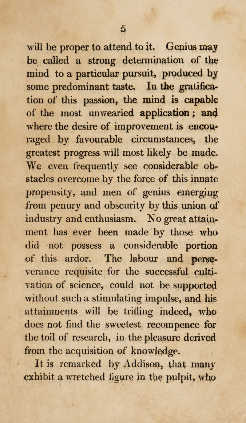 49 nation of life, to be able to begin as soon as possible in that department in which we wish to persevere, as our ultimate success will thus be less problematical. The respectability of the medical profes¬ sion in this country, and the facility which it affords of mixing in polished society, are circumstances as useful as they are agree¬ able; and tend much to improve the condi¬ tion of the practitioner on shore. To a man of quiet iiabits, I can conceive no mode of life more pleasing than that which enables him to indulge in elegant and scientific studies, if at the same time he enjoys an ex¬ tent of practice sufficient for comfortable support. The active employment of a certain portion of time among his patients, so far from interfering with the cultivation of any favorite science, will rather give him a zest for study, and prevent that torpor which continued reading is apt to produce. The history of literature will readily furnish many instances, in which men remarkable for various acquirements, have spent their lives in the active discharge of some public duty, or laborious profession ; and the case E