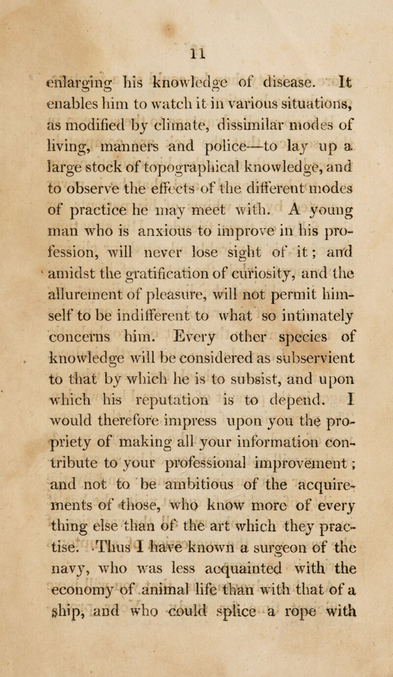 71 posed to hear the result of his observa¬ tions, than to shew your own parts by supporting your favourite theories. You will discover, by and by, that you have yet much to learn—that disease puts on a variety of forms which you will in vain look for in your Nosology, and that the practice must frequently vary from that which you will find in any system of phy¬ sic. It will require all your caution to avoid the blunders that the young student is apt to commit in the first years of his practice. So far from thinking your knowledge complete, remember that to the careful surgeon every day will exhi¬ bit new phenomena, or give rise to new ideas. Let it be your task, first to make yourself familiar with the forms of dis¬ ease, by watching over the sick, and when experience has taken place of speculation, and you have learned to note facts, in¬ stead of framing hypotheses, you will then discover, that though you may speak less, you will know more of all that is essential in the profession*.