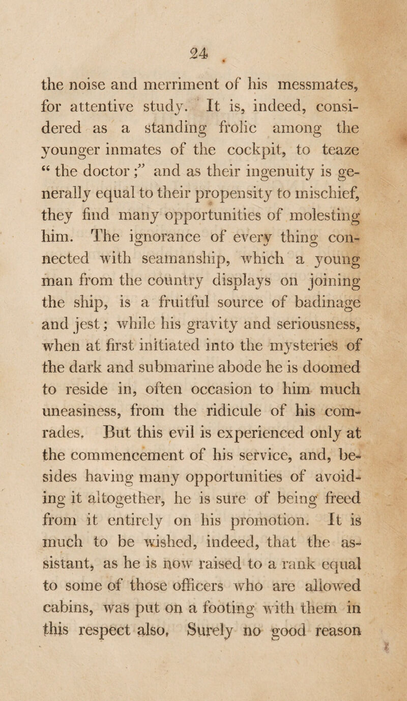 30 person of literary taste and scientific re¬ search. The bustle of naval service is but little adapted to silent and close thinking, and the attention is too often distracted by the agitated scene of a ship of war, to per¬ mit that minuteness of investigation, so ne¬ cessary to the successful cultivation of science. To a person, therefore, of these habits, fewer opportunities will occur of gratifying his ruling propensities, than if he resided on shore. Ingenuity, however, may suggest many methods of diminishing this inconvenience, and of procuring sufficient means of intellectual gratification. The unsettled life of naval and military men, though sufficiently compatible with much enjoyment in youth and middle age, is apt to become irksome in more advanced years; when the first flushings of curiosity have subsided, and the heart begins to wish for repose. It is observed, that in the most wandering disposition, the desire of settling at last on shore never forsakes him. He looks forward to the day, when, surrounded by his friends, he shall recount the wonders he has seen, and the dangers he has under-