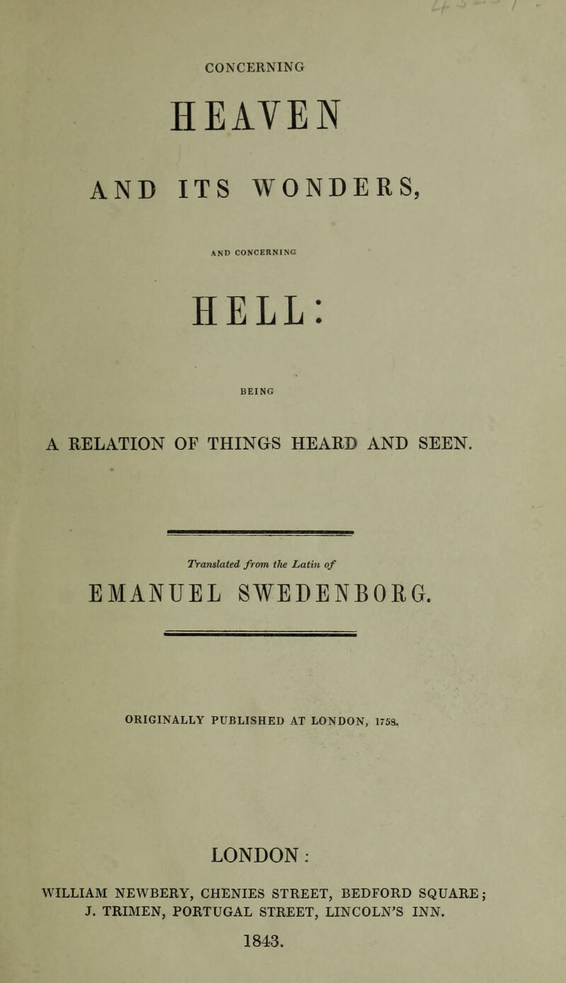 CONCERNING HEAVEN AND ITS WONDERS, and concerning HELL: BEING A RELATION OF THINGS HEARD AND SEEN. Translated from the Latin of EMANUEL SWEDENBORG. ORIGINALLY PUBLISHED AT LONDON, 1753. LONDON: WILLIAM NEWBERY, CHENIES STREET, BEDFORD SQUARE; J. TRIMEN, PORTUGAL STREET, LINCOLN’S INN. 1843.