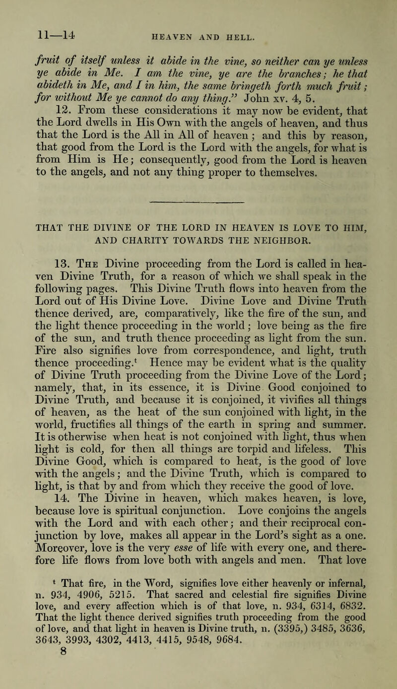 11—14 fruit of itself unless it abide in the vine, so neither can ye unless ye abide in Me. I am the vine, ye are the branches; he that abideth in Me, and I in him, the same bringeth forth much fruit; for without Me ye cannot do any thing.” John xv. 4, 5. 12. From these considerations it may now be evident, that the Lord dwells in His Own with the angels of heaven, and thus that the Lord is the All in All of heaven ; and this by reason, that good from the Lord is the Lord with the angels, for what is from Him is He; consequently, good from the Lord is heaven to the angels, and not any thing proper to themselves. THAT THE DIVINE OF THE LORD IN HEAVEN IS LOVE TO HIM, AND CHARITY TOWARDS THE NEIGHBOR. 13. The Divine proceeding from the Lord is called in hea¬ ven Divine Truth, for a reason of which we shall speak in the following pages. This Divine Truth flows into heaven from the Lord out of His Divine Love. Divine Love and Divine Truth thence derived, are, comparatively, like the fire of the sun, and the light thence proceeding in the world; love being as the fire of the sun, and truth thence proceeding as light from the sun. Fire also signifies love from correspondence, and light, truth thence proceeding.* Hence may be evident what is the quality of Divine Truth proceeding from the Divine Love of the Lord; namely, that, in its essence, it is Divine Good conjoined to Divine Truth, and because it is conjoined, it vivifies all things of heaven, as the heat of the sun conjoined with light, in the world, fructifies all things of the earth in spring and summer. It is otherwise when heat is not conjoined with hght, thus when light is cold, for then all thiugs are torpid and lifeless. This Divine Good, which is compared to heat, is the good of love with the angels; and the Divine Truth, which is compared to light, is that by and from which they receive the good of love. 14. The Divine in heaven, which makes heaven, is love, because love is spiritual conjunction. Love conjoins the angels with the Lord and with each other; and their reciprocal con¬ junction by love, makes all appear in the Lord’s sight as a one. Moreover, love is the very esse of life with every one, and there¬ fore life flows from love both with angels and men. That love * That fire, in the Word, signifies love either heavenly or infernal, n. 934, 4906, 5215. That sacred and celestial fire signifies Divine love, and every affection which is of that love, n. 934, 6314, 6832. That the light thence derived signifies truth proceeding from the good of love, and that light in heaven is Divine truth, n. (3395,) 3485, 3636, 3643, 3993, 4302, 4413, 4415, 9548, 9684.