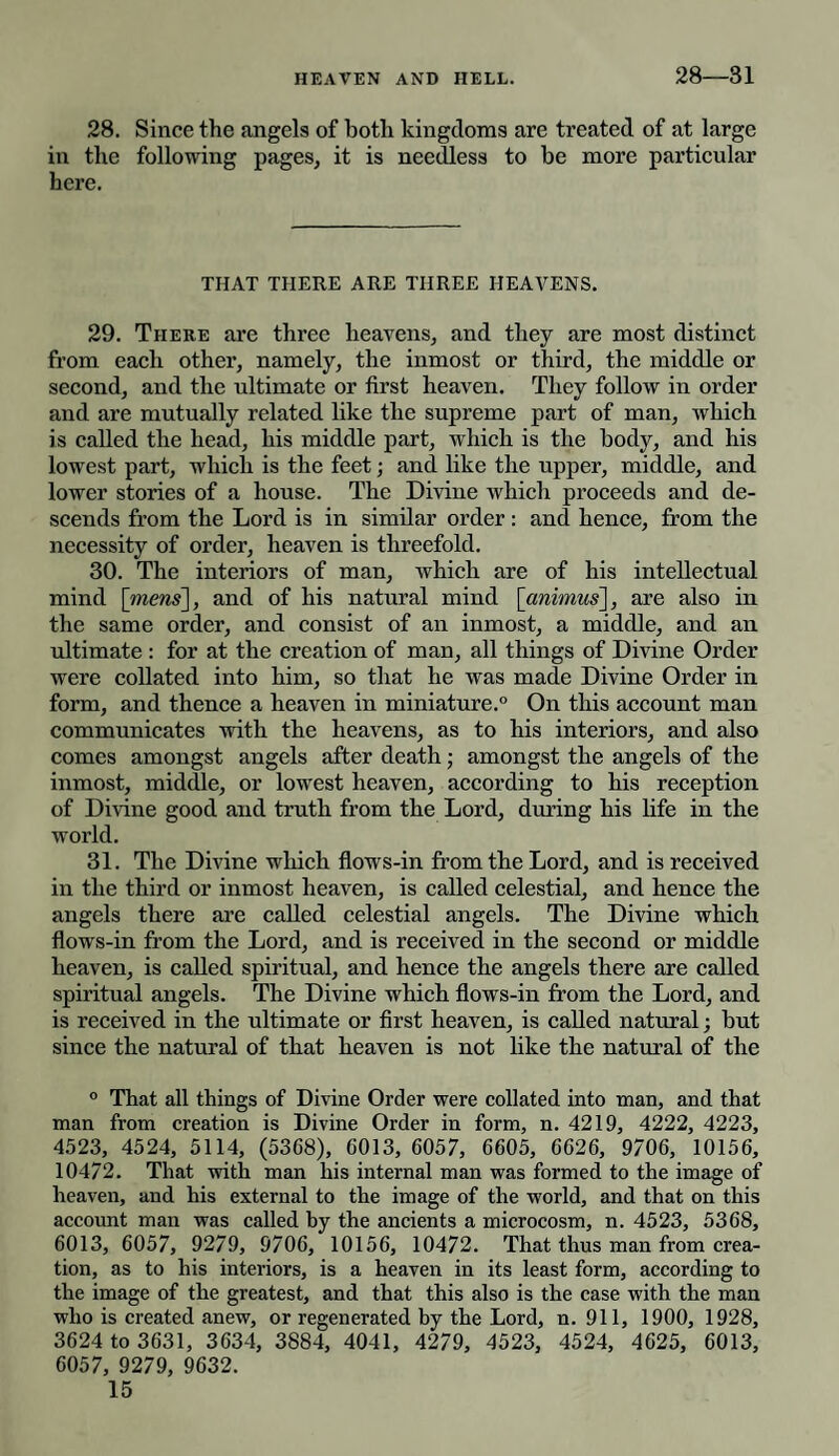 28—31 28. Since the angels of both kingdoms are treated of at large in the following pages, it is needless to he more particular here. THAT THERE ARE THREE HEAVENS. 29. There are three heavens, and they are most distinct from each other, namely, the inmost or third, the middle or second, and the ultimate or first heaven. They follow in order and are mutually related like the supreme part of man, which is called the head, his middle part, which is the body, and his lowest part, which is the feet; and like the upper, middle, and lower stories of a house. The Divine which proceeds and de¬ scends from the Lord is in similar order: and hence, from the necessity of order, heaven is threefold. 30. The interiors of man, which are of his intellectual mind [mens], and of his natural mind [animus], are also in the same order, and consist of an inmost, a middle, and an ultimate : for at the creation of man, all things of Divine Order were collated into him, so that he was made Divine Order in form, and thence a heaven in miniature.0 On this account man communicates with the heavens, as to his interiors, and also comes amongst angels after death; amongst the angels of the inmost, middle, or lowest heaven, according to his reception of Divine good and truth from the Lord, during his life in the world. 31. The Divine which flows-in from the Lord, and is received in the third or inmost heaven, is called celestial, and hence the angels there are called celestial angels. The Divine which flows-in from the Lord, and is received in the second or middle heaven, is called spiritual, and hence the angels there are called spiritual angels. The Divine which flows-in from the Lord, and is received in the ultimate or first heaven, is called natural; but since the natural of that heaven is not like the natural of the 0 That all things of Divine Order were collated into man, and that man from creation is Divine Order in form, n. 4219, 4222, 4223, 4523, 4524, 5114, (5368), 6013, 6057, 6605, 6626, 9706, 10156, 10472. That with man his internal man was formed to the image of heaven, and his external to the image of the world, and that on this account man was called by the ancients a microcosm, n. 4523, 5368, 6013, 6057, 9279, 9706, 10156, 10472. That thus man from crea¬ tion, as to his interiors, is a heaven in its least form, according to the image of the greatest, and that this also is the case with the man who is created anew, or regenerated by the Lord, n. 911, 1900, 1928, 3624 to 3631, 3634, 3884, 4041, 4279, 4523, 4524, 4625, 6013, 6057, 9279, 9632.