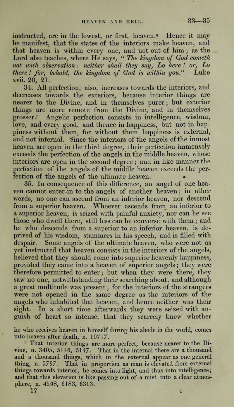 33—35 instructed, are in the lowest, or first, heaven:i Hence it may¬ be manifest, that the states of the interiors make heaven, and that heaven is within every one, and not out of him; as the Lord also teaches, where He says, “ The kingdom of God cometh not with observation: neither shall they say, Lo here! or, Lo there! for, behold, the kingdom of God is within you.” Luke xvii. 20, 21. 34. All perfection, also, increases towards the interiors, and decreases towards the exteriors, because interior things are nearer to the Divine, and in themselves purer; but exterior things are more remote from the Divine, and in themselves grosser.1- Angelic perfection consists in intelligence, wisdom, love, and every good, and thence in happiness, but not in hap¬ piness without them, for -without them happiness is external, and not internal. Since the interiors of the angels of the inmost heaven are open in the third degree, their perfection immensely exceeds the perfection of the angels in the middle heaven, whose interiors are open in the second degree; and in like manner the perfection of the angels of the middle heaven exceeds the per¬ fection of the angels of the ultimate heaven. 35. In consequence of this difference, an angel of one hea¬ ven cannot enter-in to the angels of another heaven; in other words, no one can ascend from an inferior heaven, nor descend from a superior heaven. Whoever ascends from an inferior to a superior heaven, is seized with painful anxiety, nor can he see those who dwell there, still less can he converse with them; and he who descends from a superior to an inferior heaven, is de¬ prived of his wisdom, stammers in his speech, and is filled with despair. Some angels of the ultimate heaven, who were not as yet instructed that heaven consists in the interiors of the angels, believed that they should come into superior heavenly happiness, provided they came into a heaven of superior angels; they were therefore permitted to enter; but when they were there, they saw no one, notwithstanding their searching about, and although a great multitude was present; for the interiors of the strangers were not opened in the same degree as the interiors of the angels who inhabited that heaven, and hence neither was their sight. In a short time afterwards they were seized with an¬ guish of heart so intense, that they scarcely knew whether he who receives heaven in himself during his abode in the world, comes into heaven after death, n. 10717. r That interior things are more perfect, because nearer to the Di¬ vine, n. 3405, 5146, 5147. That in the internal there are a thousand and a thousand things, which in the external appear as one general thing, n. 5797. That in proportion as man is elevated from external things towards interior, he conies into light, and thus into intelligence; and that this elevation is like passing out of a mist into a clear atmos¬ phere, n. 4598, 6183, 6313.