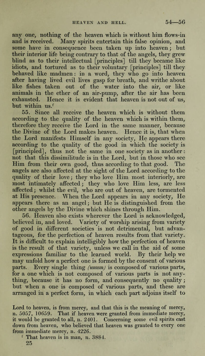 any one, nothing of the heaven which is without him flows-in and is received. Many spirits entertain this false opinion, and some have in consequence been taken up into heaven; but their interior life being contrary to that of the angels, they grew blind as to their intellectual [principles] till they became like idiots, and tortured as to their voluntary [principles] till they behaved like madmen : in a word, they who go into heaven after having lived evil lives gasp for breath, and writhe about like fishes taken out of the water into the air, or like animals in the ether of an air-pump, after the air has been exhausted. Hence it is evident that heaven is not out of us, but within us.f 55. Since all receive the heaven which is without them according to the quality of the heaven which is within them, therefore they receive the Lord in the same manner, because the Divine of the Lord makes heaven. Hence it is, that when the Lord manifests Himself in any society, He appears there according to the quality of the good in which the society is [principled], thus not the same in one society as in another: not that this dissimilitude is in the Lord, but in those who see Him from their own good, thus according to that good. The angels are also affected at the sight of the Lord according to the quality of their love; they who love Him most interiorly, are most intimately affected; they who love Him less, are less affected; whilst the evil, who are out of heaven, are tormented at His presence. When the Lord appears in any society, He appears there as an angel; but He is distinguished from the other angels by the Divine which shines through Him. 56. Heaven also exists wherever the Lord is acknowledged, believed in, and loved. Variety of worship arising from variety of good in different societies is not detrimental, but advan¬ tageous, for the perfection of heaven results from that variety. It is difficult to explain intelligibly how the perfection of heaven is the result of that variety, unless we call in the aid of some expressions familiar to the learned world. By their help we may unfold how a perfect one is formed by the consent of various parts. Every single thing (unum) is composed of various parts, for a one which is not composed of various parts is not any¬ thing, because it has no form, and consequently no quality; but when a one is composed of various parts, and these are arranged in a perfect form, in which each part adjoins itself to Lord to heaven, is from mercy, and that this is the meaning of mercy, n. 5057, 10659. That if heaven were granted from immediate mercy, it would he granted to all, n. 2401. Concerning some evil spirits cast down from heaven, who believed that heaven was granted to every one from immediate mercy, n. 4226. f That heaven is in man, n. 3884.