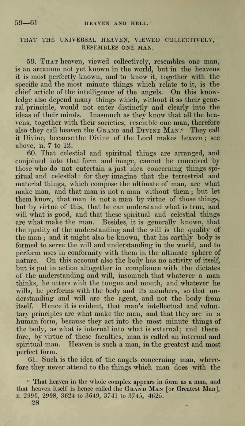 THAT THE UNIVERSAL HEAVEN, VIEWED COLLECTIVELY, RESEMBLES ONE MAN. 59. That heaven, viewed collectively, resembles one man, is an arcanum not yet known in the world, but in the heavens it is most perfectly known, and to know it, together with the specific and the most minute things which relate to it, is the chief article of the intelligence of the angels. On this know¬ ledge also depend many things which, without it as their gene¬ ral principle, would not enter distinctly and clearly into the ideas of their minds. Inasmuch as they know that all the hea¬ vens, together with their societies, resemble one man, therefore also thej7 call heaven the Grand and Divine Man.0 They call it Divine, because the Divine of the Lord makes heaven; see above, n. 7 to 12. 60. That celestial and spiritual things are arranged, and conjoined into that form and image, cannot he conceived by those who do not entertain a just idea concerning things spi¬ ritual and celestial: for they imagine that the terrestrial and material things, which compose the ultimate of man, are what make man, and that man is not a man without them; but let them know, that man is not a man by virtue of those things, but by virtue of this, that he can understand what is true, and will what is good, and that these spiritual and celestial things are what make the man. Besides, it is generally known, that the quality of the understanding and the will is the quality of the man ; and it might also be known, that his earthly body is formed to serve the will and understanding in the world, and to perform uses in conformity with them in the ultimate sphere of nature. On this account also the body has no activity of itself, hut is put in action altogether in compliance with the dictates of the understanding and will, insomuch that whatever a man thinks, he utters with the tongue and mouth, and whatever he wills, he performs with the body and its members, so that un¬ derstanding and will are the agent, and not the body from itself. Hence it is evident, that man’s intellectual and volun¬ tary principles are what make the man, and that they are in a human form, because they act into the most minute things of the body, as what is internal into what is external; and there¬ fore, by virtue of these faculties, man is called an internal and spiritual man. Heaven is such a man, in the greatest and most perfect form. 61. Such is the idea of the angels concerning man, where¬ fore they never attend to the things which man does with the ° That heaven in the whole complex appears in form as a man, and that heaven itself is hence called the Grand Man [or Greatest Man], n. ‘2996, 2998, 3624 to 3649, 3741 to 3745, 4625.