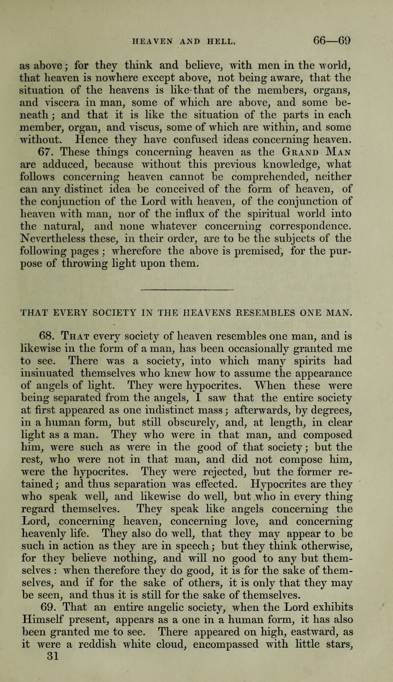 as above; for they tliink and believe, with men in the world, that heaven is nowhere except above, not being aware, that the situation of the heavens is like-that of the members, organs, and viscera in man, some of which are above, and some be¬ neath ; and that it is like the situation of the parts in each member, organ, and viscus, some of which are within, and some without. Hence they have confused ideas concerning heaven. 67. These things concerning heaven as the Grand Man are adduced, because without this previous knowledge, what follows concerning heaven cannot be comprehended, neither can any distinct idea be conceived of the form of heaven, of the conjunction of the Lord with heaven, of the conjunction of heaven with man, nor of the influx of the spiritual world into the natural, and none whatever concerning correspondence. Nevertheless these, in their order, are to be the subjects of the following pages ; wherefore the above is premised, for the pur¬ pose of throwing light upon them. THAT EVERY SOCIETY IN THE HEAVENS RESEMBLES ONE MAN. 68. That every society of heaven resembles one man, and is likewise in the form of a man, has been occasionally granted me to see. There was a society, into which many spirits had insinuated themselves who knew how to assume the appearance of angels of light. They were hypocrites. When these were being separated from the angels, I saw that the entire society at first appeared as one indistinct mass; afterwards, by degrees, in a human form, but still obscurely, and, at length, in clear light as a man. They who were in that man, and composed him, were such as were in the good of that society; but the rest, who were not in that man, and did not compose him, were the hypocrites. They were rejected, but the former re¬ tained ; and thus separation was effected. Hypocrites are they who speak well, and likewise do well, but who in every thing regard themselves. They speak like angels concerning the Lord, concerning heaven, concerning love, and concerning heavenly life. They also do well, that they may appear to be such in action as they are in speech; but they think otherwise, for they believe nothing, and will no good to any but them¬ selves : when therefore they do good, it is for the sake of them¬ selves, and if for the sake of others, it is only that they may be seen, and thus it is still for the sake of themselves. 69. That an entire angelic society, when the Lord exhibits Himself present, appears as a one in a human form, it has also been granted me to see. There appeared on high, eastward, as it were a reddish white cloud, encompassed with little stars,