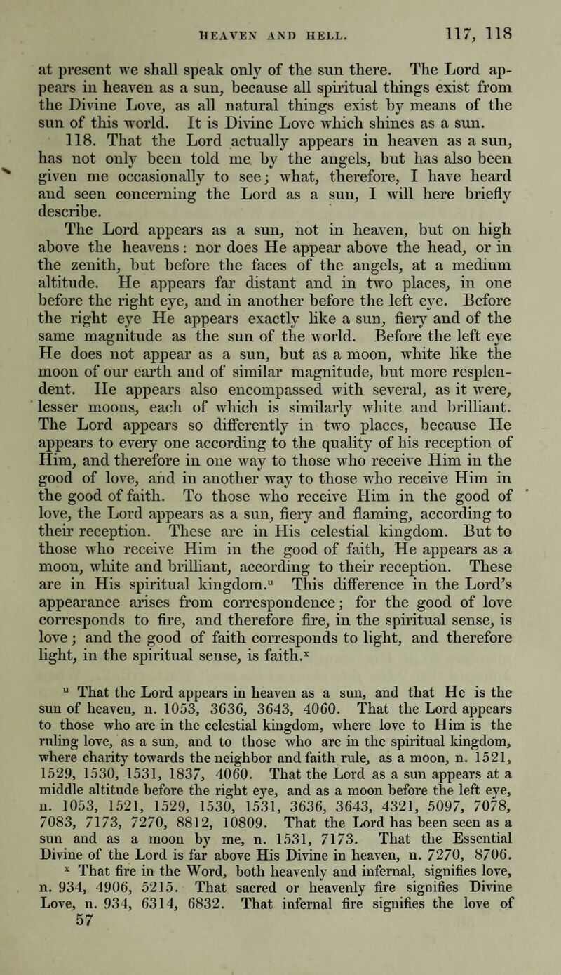 at present we shall speak only of the sun there. The Lord ap¬ pears in heaven as a sun, because all spiritual things exist from the Divine Love, as all natural things exist by means of the sun of this world. It is Divine Love which shines as a sun. 118. That the Lord actually appears in heaven as a sun, has not only been told me by the angels, but has also been given me occasionally to see; what, therefore, I have heard and seen concerning the Lord as a sun, I will here briefly describe. The Lord appears as a sun, not in heaven, but on high above the heavens: nor does He appear above the head, or in the zenith, but before the faces of the angels, at a medium altitude. He appears far distant and in two places, in one before the right eye, and in another before the left eye. Before the right eye He appears exactly like a sun, fiery and of the same magnitude as the sun of the world. Before the left eye He does not appear as a sun, but as a moon, white like the moon of our earth and of similar magnitude, but more resplen¬ dent. He appears also encompassed with several, as it were, lesser moons, each of which is similarly white and brilliant. The Lord appears so differently in two places, because He appears to every one according to the quality of his reception of Him, and therefore in one way to those who receive Him in the good of love, and in another way to those who receive Him in the good of faith. To those who receive Him in the good of love, the Lord appears as a sun, fiery and flaming, according to their reception. These are in His celestial kingdom. But to those who receive Him in the good of faith. He appears as a moon, white and brilliant, according to their reception. These are in His spiritual kingdom.11 This difference in the Lord's appearance arises from correspondence; for the good of love corresponds to fire, and therefore fire, in the spiritual sense, is love; and the good of faith corresponds to light, and therefore light, in the spiritual sense, is faith.x u That the Lord appears in heaven as a sun, and that He is the sun of heaven, n. 1053, 3636, 3643, 4060. That the Lord appears to those who are in the celestial kingdom, where love to Him is the ruling love, as a sun, and to those who are in the spiritual kingdom, where charity towards the neighbor and faith rule, as a moon, n. 1521, 1529, 1530, 1531, 1837, 4060. That the Lord as a sun appears at a middle altitude before the right eye, and as a moon before the left eye, n. 1053, 1521, 1529, 1530, 1531, 3636, 3643, 4321, 5097, 7078, 7083, 7173, 7270, 8812, 10809. That the Lord has been seen as a sun and as a moon by me, n. 1531, 7173. That the Essential Divine of the Lord is far above His Divine in heaven, n. 7270, 8706. x That fire in the Word, both heavenly and infernal, signifies love, n. 934, 4906, 5215. That sacred or heavenly fire signifies Divine Love, n. 934, 6314, 6832. That infernal fire signifies the love of