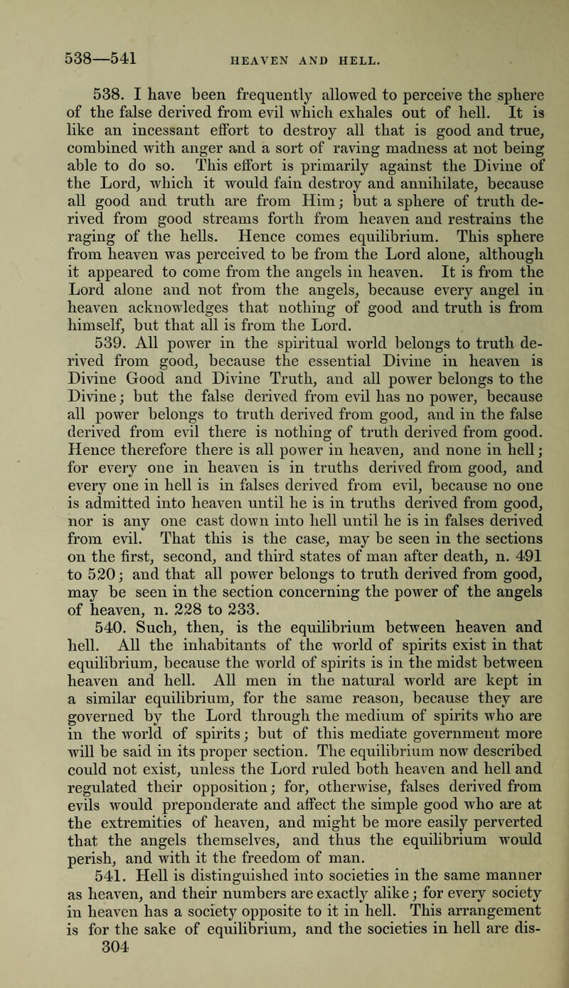 538—541 538. I have been frequently allowed to perceive the sphere of the false derived from evil which exhales out of hell. It is like an incessant effort to destroy all that is good and true, combined with anger and a sort of raving madness at not being able to do so. This effort is primarily against the Divine of the Lord, which it would fain destroy and annihilate, because all good and truth are from Him; but a sphere of truth de¬ rived from good streams forth from heaven and restrains the raging of the hells. Hence comes equilibrium. This sphei’e from heaven was perceived to be from the Lord alone, although it appeared to come from the angels in heaven. It is from the Lord alone and not from the angels, because every angel in heaven acknowledges that nothing of good and truth is from himself, but that all is from the Lord. 539. All power in the spiritual world belongs to truth de¬ rived from good, because the essential Divine in heaven is Divine Good and Divine Truth, and all power belongs to the Divine; but the false derived from evil has no power, because all power belongs to truth derived from good, and in the false derived from evil there is nothing of truth derived from good. Hence therefore there is all power in heaven, and none in hell; for every one in heaven is in truths derived from good, and every one in hell is in falses derived from evil, because no one is admitted into heaven until he is in truths derived from good, nor is any one cast down into hell until he is in falses derived from evil. That this is the case, may be seen in the sections on the first, second, and third states of man after death, n. 491 to 520; and that all power belongs to truth derived from good, may be seen in the section concerning the power of the angels of heaven, n. 228 to 233. 540. Such, then, is the equilibrium between heaven and hell. All the inhabitants of the world of spirits exist in that equilibrium, because the world of spirits is in the midst between heaven and hell. All men in the natural world are kept in a similar equilibrium, for the same reason, because they are governed by the Lord through the medium of spirits who are in the world of spirits; but of this mediate government more will be said in its proper section. The equilibrium now described could not exist, unless the Lord ruled both heaven and hell and regulated their opposition; for, otherwise, falses derived from evils would preponderate and affect the simple good who are at the extremities of heaven, and might be more easily perverted that the angels themselves, and thus the equilibrium would perish, and with it the freedom of man. 541. Hell is distinguished into societies in the same manner as heaven, and their numbers are exactly alike; for every society in heaven has a society opposite to it in hell. This arrangement is for the sake of equilibrium, and the societies in hell are dis-