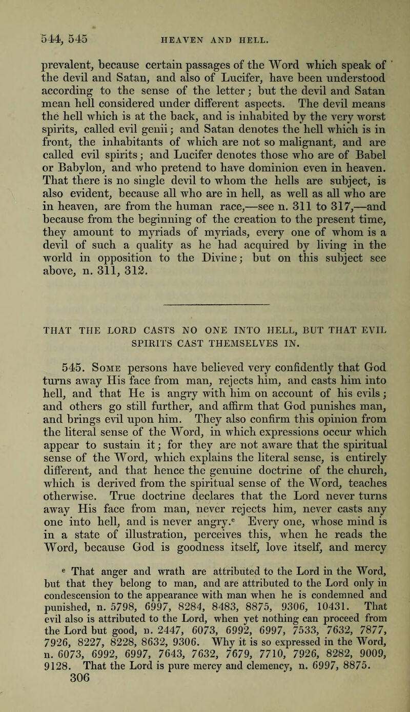 prevalent, because certain passages of tlie Word which speak of the devil and Satan, and also of Lucifer, have been understood according to the sense of the letter; but the devil and Satan mean hell considered under different aspects. The devil means the hell which is at the back, and is inhabited by the very worst spirits, called evil genii; and Satan denotes the hell which is in front, the inhabitants of which are not so malignant, and are called evil spirits; and Lucifer denotes those who are of Babel or Babylon, and who pretend to have dominion even in heaven. That there is no single devil to whom the hells are subject, is also evident, because all who are in hell, as well as all who are in heaven, are from the human race,—see n. 311 to 317,—and because from the beginning of the creation to the present time, they amount to myriads of myriads, every one of whom is a devil of such a quality as he had acquired by living in the world in opposition to the Divine; but on this subject see above, n. 311, 312. THAT TIIE LORD CASTS NO ONE INTO HELL, BUT THAT EVIL SPIRITS CAST THEMSELVES IN. 545. Some persons have believed very confidently that God turns away His face from man, rejects him, and casts him into hell, and that He is angry with him on account of his evils; and others go still further, and affirm that God punishes man, and brings evil upon him. They also confirm this opinion from the literal sense of the Word, in which expressions occur which appear to sustain it; for they are not aware that the spiritual sense of the Word, which explains the literal sense, is entirely different, and that hence the genuine doctrine of the church, which is derived from the spiritual sense of the Word, teaches otherwise. True doctrine declares that the Lord never turns away His face from man, never rejects him, never casts any one into hell, and is never angry.e Every one, whose mind is in a state of illustration, perceives this, when he reads the Word, because God is goodness itself, love itself, and mercy e That anger and wrath are attributed to the Lord in the Word, but that they belong to man, and are attributed to the Lord only in condescension to the appearance with man when he is condemned and punished, n. 5798, 6997, 8284, 8483, 8875, 9306, 10431. That evil also is attributed to the Lord, when yet nothing can proceed from the Lord but good, d. 2447, 6073, 6992, 6997, 7533, 7632, 7877, 7926, 8227, 8228, 8632, 9306. Why it is so expressed in the Word, n. 6073, 6992, 6997, 7643, 7632, 7679, 7710, 7926, 8282, 9009, 9128. That the Lord is pure mercy and clemency, n. 6997, 8875.