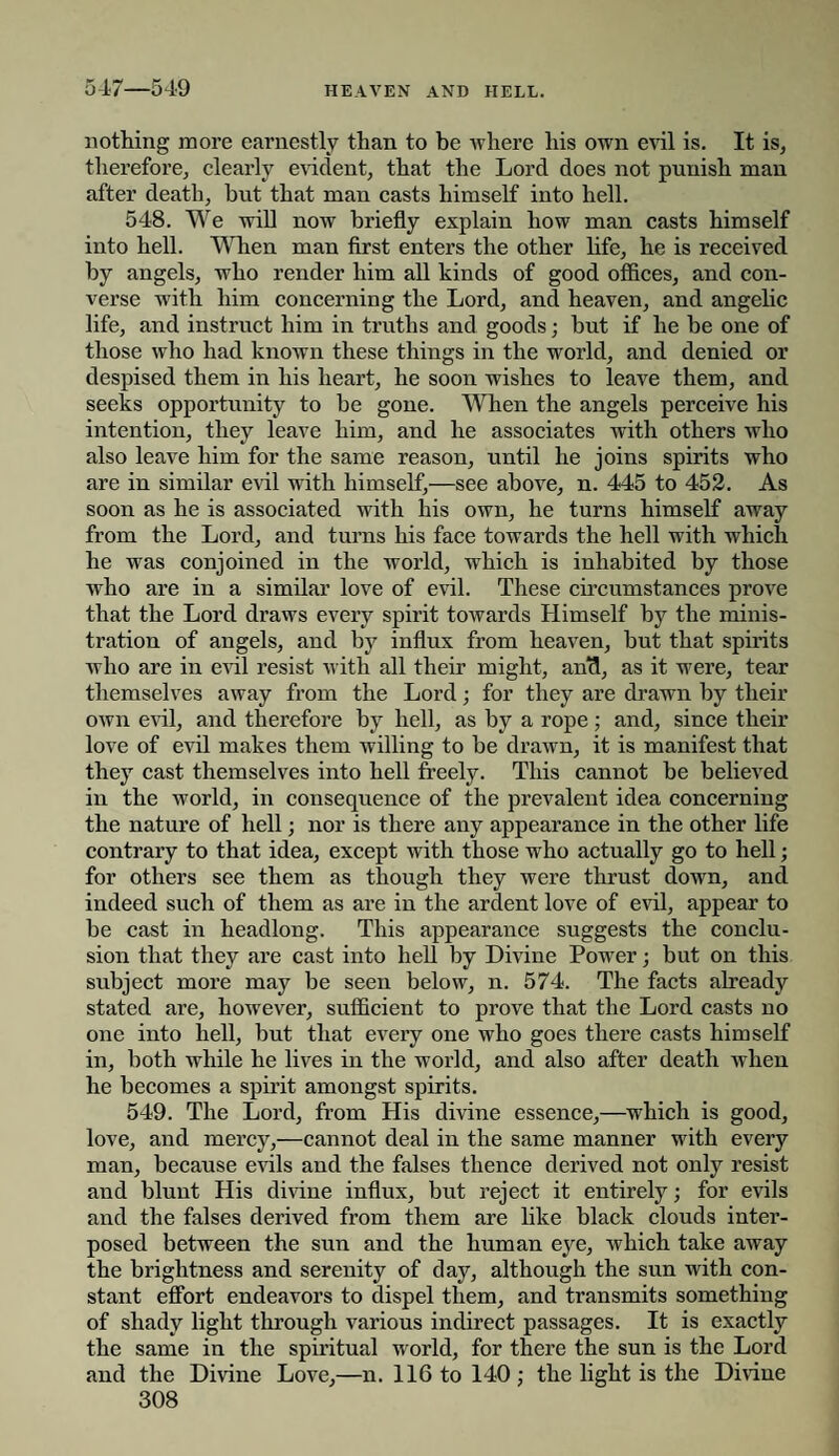 547—549 nothing more earnestly than to he where his own evil is. It is, therefore, clearly evident, that the Lord does not punish man after death, hut that man casts himself into hell. 548. We will now briefly explain how man casts himself into hell. When man first enters the other life, he is received by angels, who render him all kinds of good offices, and con¬ verse with him concerning the Lord, and heaven, and angelic life, and instruct him in truths and goods; but if he be one of those who had known these things in the world, and denied or despised them in his heart, he soon wishes to leave them, and seeks opportunity to be gone. When the angels perceive his intention, they leave him, and he associates with others who also leave him for the same reason, until he joins spirits who are in similar evil with himself,—see above, n. 445 to 452. As soon as he is associated with his own, he turns himself away from the Lord, and turns his face towards the hell with which he was conjoined in the world, which is inhabited by those who are in a similar love of evil. These circumstances prove that the Lord draws every spirit towards Himself by the minis¬ tration of angels, and by influx from heaven, but that spirits who are in evil resist with all their might, ami, as it were, tear themselves away from the Lord; for they are drawn by their own evil, and therefore by hell, as by a rope; and, since their love of evil makes them willing to be drawn, it is manifest that they cast themselves into hell freely. This cannot be believed in the world, in consequence of the prevalent idea concerning the nature of hell; nor is there any appearance in the other life contrary to that idea, except with those who actually go to hell; for others see them as though they were thrust down, and indeed such of them as are in the ardent love of evil, appear to be cast in headlong. This appearance suggests the conclu¬ sion that they are cast into hell by Divine Power; but on this subject more may be seen below, n. 574. The facts already stated are, however, sufficient to prove that the Lord casts no one into hell, but that every one who goes there casts himself in, both while he lives in the world, and also after death when he becomes a spirit amongst spirits. 549. The Lord, from His divine essence,—which is good, love, and mercy,—cannot deal in the same manner with every man, because evils and the falses thence derived not only resist and blunt His divine influx, but reject it entirely; for evils and the falses derived from them are like black clouds inter¬ posed between the sun and the human eye, which take away the brightness and serenity of day, although the sun with con¬ stant effort endeavors to dispel them, and transmits something of shady light through various indirect passages. It is exactly the same in the spiritual world, for there the sun is the Lord and the Divine Love,—n. 116 to 140 ; the light is the Divine