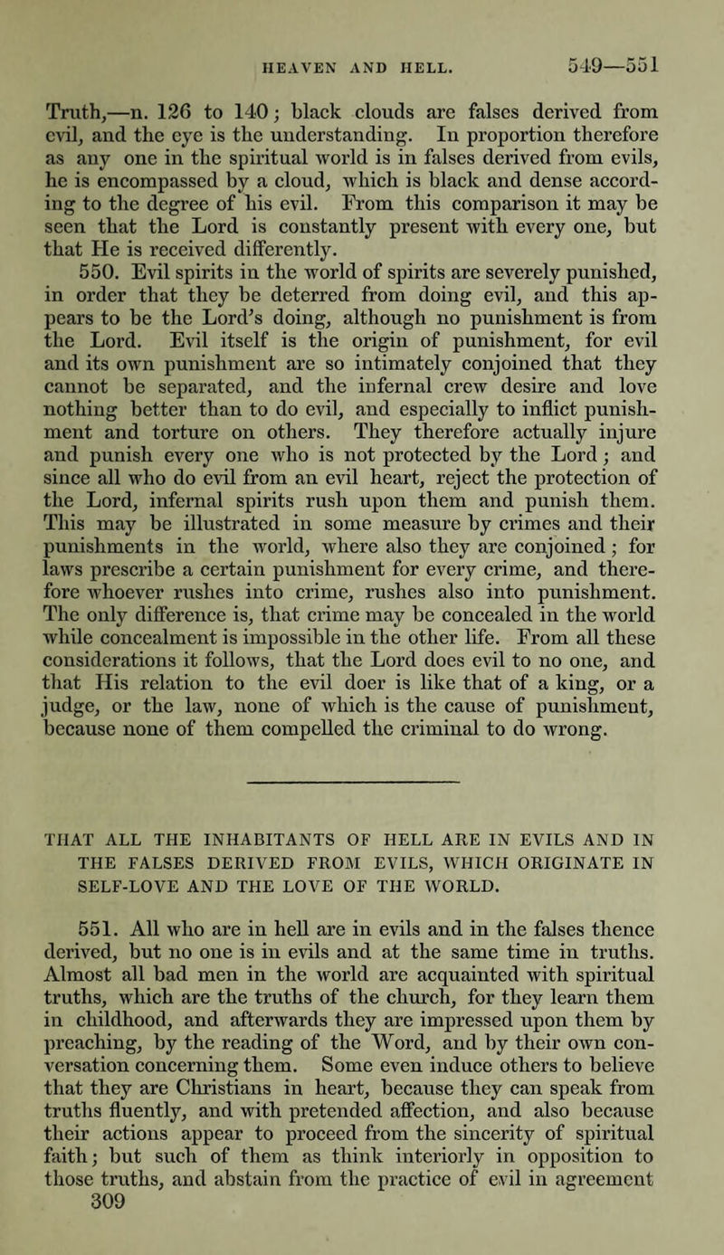 549—551 Truth,—n. 126 to 140; black clouds are falses derived from evil, aud the eye is the understanding. In proportion therefore as any one in the spiritual world is in falses derived from evils, he is encompassed by a cloud, which is black and dense accord¬ ing to the degree of his evil. From this comparison it may be seen that the Lord is constantly present with every one, but that He is received differently. 550. Evil spirits in the world of spirits are severely punished, in order that they be deterred from doing evil, and this ap¬ pears to be the Lord’s doing, although no punishment is from the Lord. Evil itself is the origin of punishment, for evil and its own punishment are so intimately conjoined that they cannot be separated, and the infernal crew desire and love nothing better than to do evil, and especially to inflict punish¬ ment and torture on others. They therefore actually injure and punish every one who is not protected by the Lord; and since all who do evil from an evil heart, reject the protection of the Lord, infernal spirits rush upon them and punish them. This may be illustrated in some measure by crimes and their punishments in the world, where also they are conjoined ; for laws prescribe a certain punishment for every crime, and there¬ fore whoever rushes into crime, rushes also into punishment. The only difference is, that crime may be concealed in the world while concealment is impossible in the other life. From all these considerations it follows, that the Lord does evil to no one, and that His relation to the evil doer is like that of a king, or a judge, or the law, none of which is the cause of punishment, because none of them compelled the criminal to do wrong. THAT ALL THE INHABITANTS OF HELL ARE IN EVILS AND IN THE FALSES DERIVED FROM EVILS, WHICH ORIGINATE IN SELF-LOVE AND THE LOVE OF THE WORLD. 551. All who are in hell are in evils and in the falses thence derived, but no one is in evils and at the same time in truths. Almost all bad men in the world are acquainted with spiritual truths, which are the truths of the church, for they learn them in childhood, and afterwards they are impressed upon them by preaching, by the reading of the Word, and by their own con¬ versation concerning them. Some even induce others to believe that they are Christians in heart, because they can speak from truths fluently, and with pretended affection, and also because their actions appear to proceed from the sincerity of spiritual faith; but such of them as think interiorly in opposition to those truths, and abstain from the practice of evil in agreement