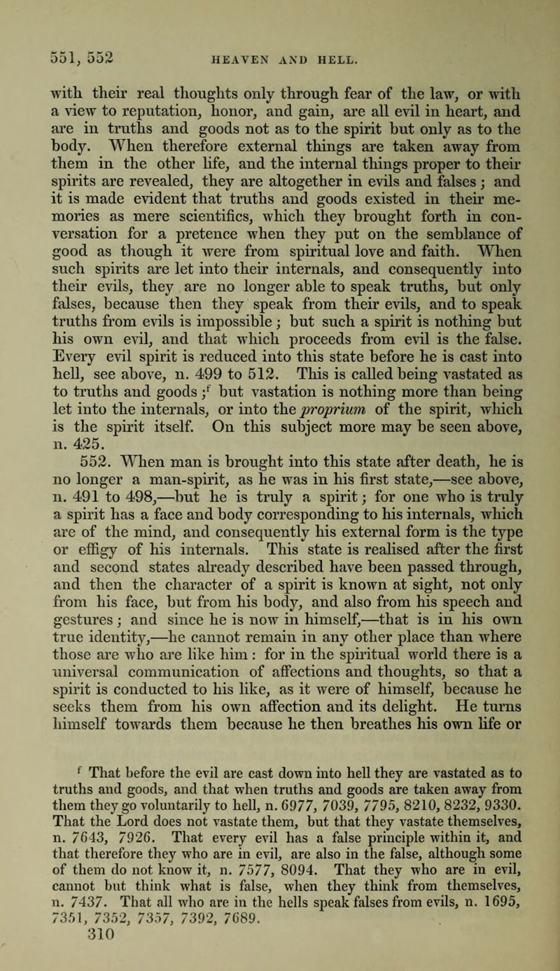 551, 552 HEAVEN AND HELL. with their real thoughts only through fear of the law, or with a view to reputation, honor, and gain, are all evil in heart, and are in truths and goods not as to the spirit but only as to the body. When therefore external things are taken away from them in the other life, and the internal things proper to their spirits are revealed, they are altogether in evils and falses; and it is made evident that truths and goods existed in their me¬ mories as mere scientifics, which they brought forth in con¬ versation for a pretence when they put on the semblance of good as though it were from spiritual love and faith. When such spirits are let into their internals, and consequently into their evils, they are no longer able to speak truths, but only falses, because then they speak from their evils, and to speak truths from evils is impossible; but such a spirit is nothing but his own evil, and that which proceeds from evil is the false. Every evil spirit is reduced into this state before he is cast into hell, see above, n. 499 to 512. This is called being vastated as to truths and goods •/ but vastation is nothing more than being let into the internals, or into the proprium of the spirit, which is the spirit itself. On this subject more may be seen above, n. 425. 552. When man is brought into this state after death, he is no longer a man-spirit, as he was in his first state,—see above, n. 491 to 498,—but he is truly a spirit; for one who is truly a spirit has a face and body corresponding to his internals, which are of the mind, and consequently his external form is the type or effigy of his internals. This state is realised after the first and second states already described have been passed through, and then the character of a spirit is known at sight, not only from his face, but from his body, and also from his speech and gestures ; and since he is now in himself,—that is in his own true identity,—he cannot remain in any other place than where those are who are like him: for in the spiritual world there is a universal communication of affections and thoughts, so that a spirit is conducted to his like, as it were of himself, because he seeks them from his own affection and its delight. He turns himself towards them because he then breathes his own life or f That before the evil are cast down into hell they are vastated as to truths and goods, and that when truths and goods are taken away from them they go voluntarily to hell, n. 6977, 7039, 7795, 8210, 8232, 9330. That the Lord does not vastate them, but that they vastate themselves, n. 7643, 7926. That every evil has a false principle within it, and that therefore they who are in evil, are also in the false, although some of them do not know it, n. 7577, 8094. That they who are in evil, cannot but think what is false, when they think from themselves, n. 7437. That .all who are in the hells speak falses from evils, n. 1695, 7351, 7352, 7357, 7392, 7689.
