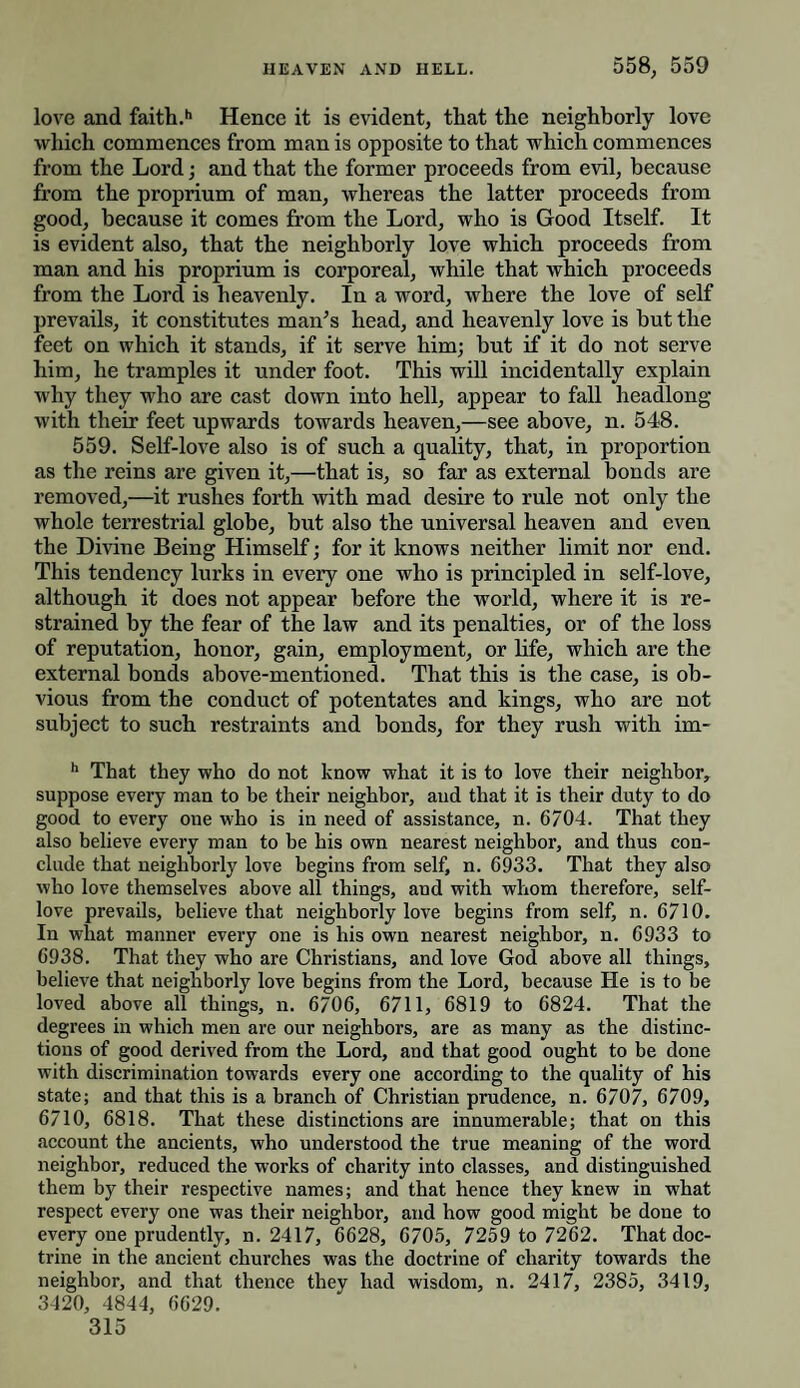 love and faith.h Hence it is evident, that the neighborly love which commences from man is opposite to that which commences from the Lord; and that the former proceeds from evil, because from the proprium of man, whereas the latter proceeds from good, because it comes from the Lord, who is Good Itself. It is evident also, that the neighborly love which proceeds from man and his proprium is corporeal, while that which proceeds from the Lord is heavenly. In a word, where the love of self prevails, it constitutes man’s head, and heavenly love is but the feet on which it stands, if it serve him; but if it do not serve him, he tramples it under foot. This will incidentally explain why they who are cast down into hell, appear to fall headlong with their feet upwards towards heaven,—see above, n. 548. 559. Self-love also is of such a quality, that, in proportion as the reins are given it,—that is, so far as external bonds are removed,—it rushes forth with mad desire to rule not only the whole terrestrial globe, but also the universal heaven and even the Divine Being Himself; for it knows neither limit nor end. This tendency lurks in every one who is principled in self-love, although it does not appear before the world, where it is re¬ strained by the fear of the law and its penalties, or of the loss of reputation, honor, gain, employment, or life, which are the external bonds above-mentioned. That this is the case, is ob¬ vious from the conduct of potentates and kings, who are not subject to such restraints and bonds, for they rush with im- h That they who do not know what it is to love their neighbor, suppose every man to be their neighbor, and that it is their duty to do good to every one who is in need of assistance, n. 6704. That they also believe every man to be his own nearest neighbor, and thus con¬ clude that neighborly love begins from self, n. 6933. That they also who love themselves above all things, aud with whom therefore, self- love prevails, believe that neighborly love begins from self, n. 6710. In what manner every one is his own nearest neighbor, n. 6933 to 6938. That they who are Christians, and love God above all things, believe that neighborly love begins from the Lord, because He is to be loved above all things, n. 6706, 6711, 6819 to 6824. That the degrees in which men are our neighbors, are as many as the distinc¬ tions of good derived from the Lord, and that good ought to be done with discrimination towards every one according to the quality of his state; and that this is a branch of Christian prudence, n. 6707, 6709, 6710, 6818. That these distinctions are innumerable; that on this account the ancients, who understood the true meaning of the word neighbor, reduced the works of charity into classes, and distinguished them by their respective names; and that hence they knew in what respect every one was their neighbor, and how good might be done to every one prudently, n. 2417, 6628, 6705, 7259 to 7262. That doc¬ trine in the ancient churches was the doctrine of charity towards the neighbor, and that thence they had wisdom, n. 2417, 2385, 3419, 3420, 4844, 6629.