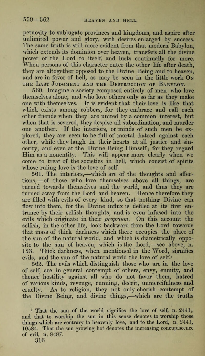 559—562 petuosity to subjugate provinces and kingdoms, and aspire after unlimited power and glory, with desires enlarged by success. The same truth is still more evident from that modern Babylon, which extends its dominion over heaven, transfers all the divine power of the Lord to itself, and lusts continually for more. When persons of this character enter the other life after death, they are altogether opposed to the Divine Being and to heaven, and are in favor of hell, as may be seen in the little work On the Last Judgment and the Destruction of Babylon. 560. Imagine a society composed entirely of men who love themselves alone, and who love others only so far as they make one with themselves. It is evident that their love is like that which exists among robbers, for they embrace and call each other friends when they are united by a common interest, but when that is severed, they despise all subordination, and murder one another. If the interiors, or minds of such men be ex¬ plored, they are seen to be full of mortal hatred against each other, while they laugh in their hearts at all justice and sin¬ cerity, and even at the Divine Being Himself; for they regard Him as a nonentity. This will appear more clearly when we come to treat of the societies in hell, which consist of spirits whose ruling love is the love of self. 561. The interiors,—which are of the thoughts and affec¬ tions,—of those who love themselves above all things, are turned towards themselves and the world, and thus they are turned away from the Lord and heaven. Hence therefore they are filled with evils of every kind, so that nothing Divine can flow into them, for the Divine influx is defiled at its first en¬ trance by their selfish thoughts, and is even infused into the evils which originate in their proprium. On this account the selfish, in the other life, look backward from the Lord towards that mass of thick darkness which there occupies the place of the sun of the natural world, and which is diametrically oppo¬ site to the sun of heaven, which is the Lord,—see above, n. 123. Thick darkness, when mentioned in the Word, signifies evils, and the sun of the natural world the love of self.1 562. The evils which distinguish those who are in the love of self, are in general contempt of others, envy, enmity, and thence hostility against all who do not favor them, hatred of various kinds, revenge, cunning, deceit, unmercifulness and cruelty. As to religion, they not only cherish contempt of the Divine Being, and divine things,—which are the truths 1 That the sun of the world signifies the love of self, n. 2441; and that to worship the sun in this sense denotes to worship those things which are contrary to heavenly love, and to the Lord, n. 2441, 10584. That the sun growing hot denotes the increasing concupiscence of evil, n. 8487.