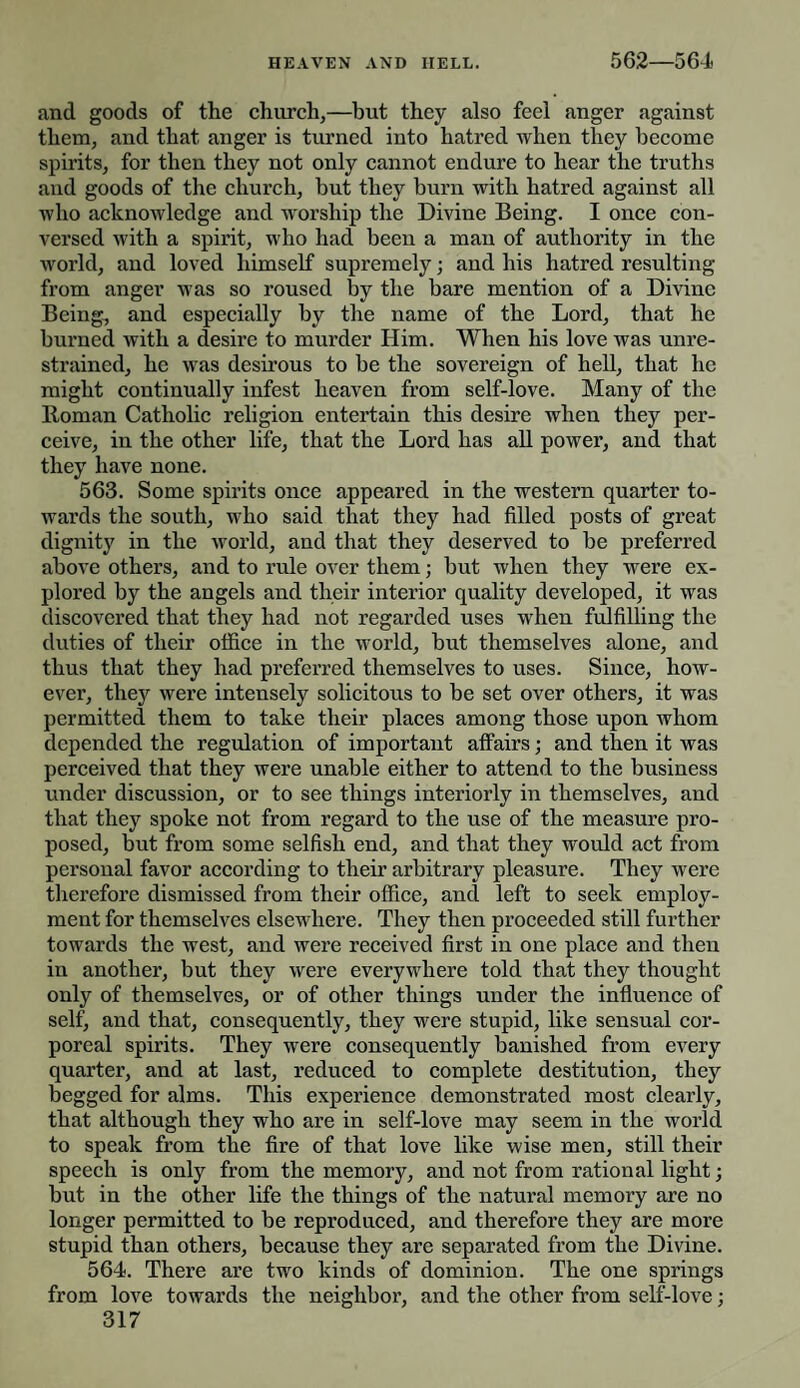and goods of the church,—but they also feel anger against them, and that anger is turned into hatred when they become spirits, for then they not only cannot endure to hear the truths and goods of the church, but they burn with hatred against all who acknowledge and worship the Divine Being. I once con¬ versed with a spirit, who had been a man of authority in the world, and loved himself supremely; and his hatred resulting from anger was so roused by the bare mention of a Divine Being, and especially by the name of the Lord, that he burned with a desire to murder Him. When his love was unre¬ strained, he was desirous to be the sovereign of hell, that he might continually infest heaven from self-love. Many of the Roman Catholic religion entertain this desire when they per¬ ceive, in the other life, that the Lord has all power, and that they have none. 563. Some spirits once appeared in the western quarter to¬ wards the south, who said that they had filled posts of great dignity in the world, and that they deserved to be preferred above others, and to rule over them; but when they were ex¬ plored by the angels and their interior quality developed, it was discovered that they had not regarded uses when fulfilling the duties of their office in the world, but themselves alone, and thus that they had preferred themselves to uses. Since, how¬ ever, they were intensely solicitous to be set over others, it was permitted them to take their places among those upon whom depended the regulation of important affairs; and then it was perceived that they were unable either to attend to the business under discussion, or to see things interiorly in themselves, and that they spoke not from regard to the use of the measure pro¬ posed, but from some selfish end, and that they would act from personal favor according to their arbitrary pleasure. They were therefore dismissed from their office, and left to seek employ¬ ment for themselves elsewhere. They then proceeded still further towards the west, and were received first in one place and then in another, but they were everywhere told that they thought only of themselves, or of other things under the influence of self, and that, consequently, they were stupid, like sensual cor¬ poreal spirits. They were consequently banished from every quarter, and at last, reduced to complete destitution, they begged for alms. This experience demonstrated most clearly, that although they who are in self-love may seem in the world to speak from the fire of that love like wise men, still their speech is only from the memory, and not from rational light; but in the other life the things of the natural memory are no longer permitted to be reproduced, and therefore they are more stupid than others, because they are separated from the Divine. 564. There are two kinds of dominion. The one springs from love towards the neighbor, and the other from self-love;