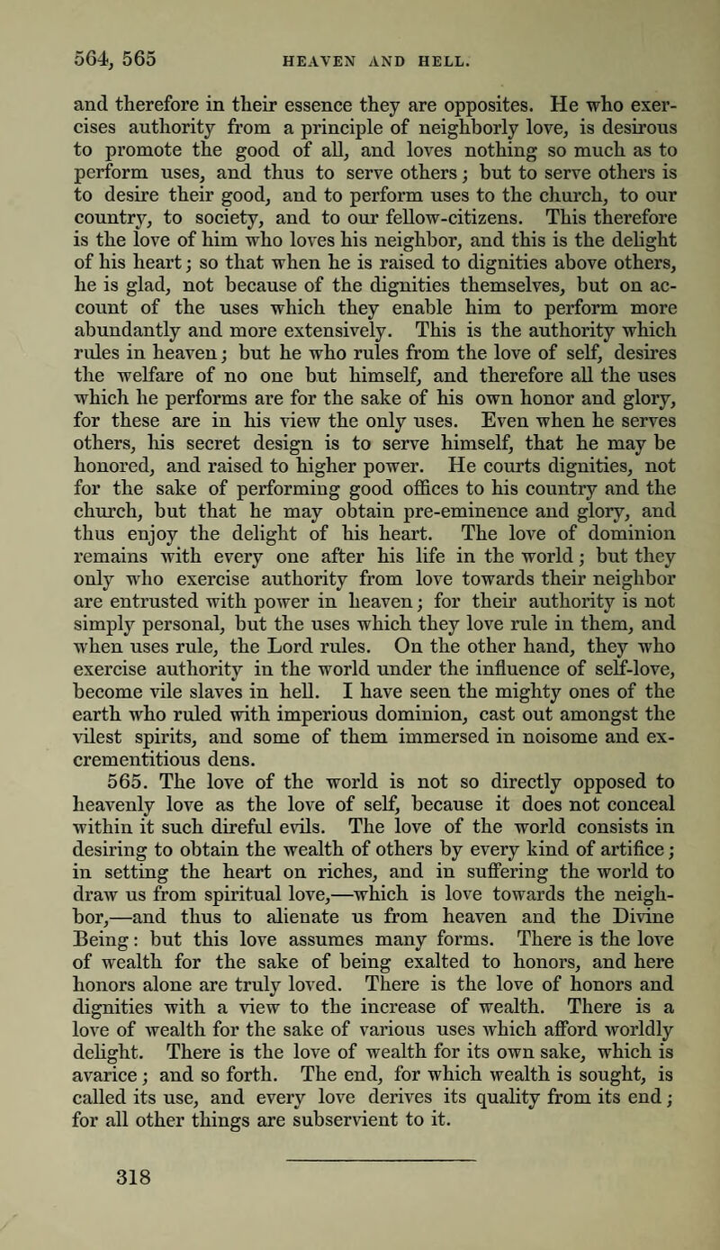and therefore in their essence they are opposites. He who exer¬ cises authority from a principle of neighborly love, is desirous to promote the good of all, and loves nothing so much as to perform uses, and thus to serve others; but to serve others is to desire their good, and to perform uses to the church, to our country, to society, and to our fellow-citizens. This therefore is the love of him who loves his neighbor, and this is the delight of his heart; so that when he is raised to dignities above others, he is glad, not because of the dignities themselves, but on ac¬ count of the uses which they enable him to perform more abundantly and more extensively. This is the authority which rides in heaven; but he who rules from the love of self, desires the welfare of no one but himself, and therefore all the uses which he performs are for the sake of his own honor and glory, for these are in his view the only uses. Even when he serves others, his secret design is to serve himself, that he may be honored, and raised to higher power. He courts dignities, not for the sake of performing good offices to his country and the church, but that he may obtain pre-eminence and glory, and thus enjoy the delight of his heart. The love of dominion remains with every one after his life in the world; but they only who exercise authority from love towards their neighbor are entrusted with power in heaven; for their authority is not simply personal, but the uses which they love rule in them, and w'hen uses rule, the Lord rules. On the other hand, they who exercise authority in the world under the influence of self-love, become vile slaves in hell. I have seen the mighty ones of the earth who ruled with imperious dominion, cast out amongst the vilest spirits, and some of them immersed in noisome and ex- crementitious dens. 565. The love of the world is not so directly opposed to heavenly love as the love of self, because it does not conceal within it such direful evils. The love of the world consists in desiring to obtain the wealth of others by every kind of artifice; in setting the heart on riches, and in suffering the world to draw us from spiritual love,—which is love towards the neigh¬ bor,—and thus to alienate us from heaven and the Divine Being: but this love assumes many forms. There is the love of wealth for the sake of being exalted to honors, and here honors alone are truly loved. There is the love of honors and dignities with a view to the increase of wealth. There is a love of wealth for the sake of various uses which afford worldly delight. There is the love of wealth for its own sake, which is avarice ; and so forth. The end, for which wealth is sought, is called its use, and every love derives its quality from its end; for all other things are subservient to it.