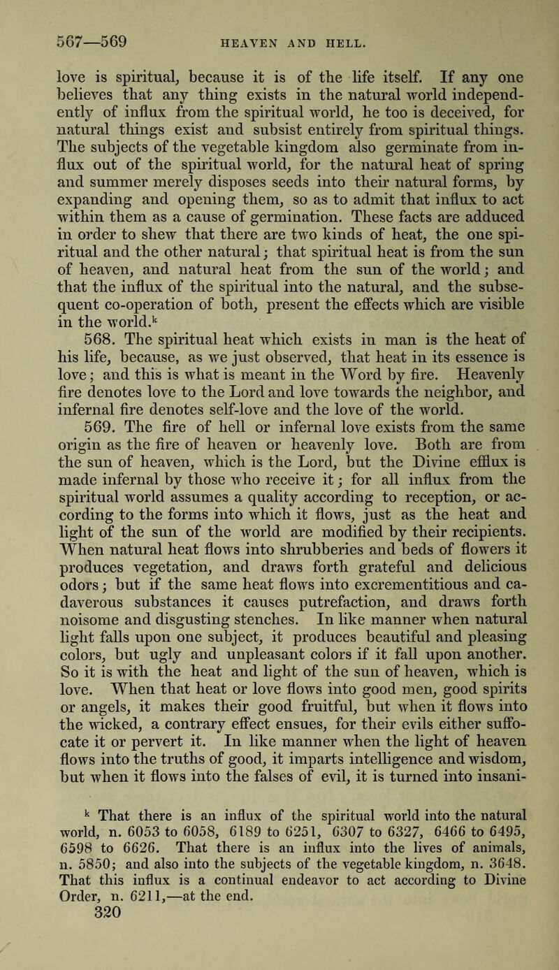 love is spiritual, because it is of the life itself. If any one believes that any thing exists in the natural world independ¬ ently of influx from the spiritual world, he too is deceived, for natural things exist and subsist entirely from spiritual things. The subjects of the vegetable kingdom also germinate from in¬ flux out of the spiritual world, for the natural heat of spring and summer merely disposes seeds into their natural forms, by expanding and opening them, so as to admit that influx to act within them as a cause of germination. These facts are adduced in order to shew that there are two kinds of heat, the one spi¬ ritual and the other natural; that spiritual heat is from the sun of heaven, and natural heat from the sun of the world; and that the influx of the spiritual into the natural, and the subse¬ quent co-operation of both, present the effects which are visible in the world.k 568. The spiritual heat which exists in man is the heat of his life, because, as we just observed, that heat in its essence is love; and this is what is meant in the Word by fire. Heavenly fire denotes love to the Lord and love towards the neighbor, and infernal fire denotes self-love and the love of the world. 569. The fire of hell or infernal love exists from the same origin as the fire of heaven or heavenly love. Both are from the sun of heaven, which is the Lord, but the Divine efflux is made infernal by those who receive it; for all influx from the spiritual world assumes a quality according to reception, or ac¬ cording to the forms into which it flows, just as the heat and light of the sun of the world are modified by their recipients. When natural heat flows into shrubberies and beds of flowers it produces vegetation, and draws forth grateful and delicious odors; but if the same heat flows into excrementitious and ca¬ daverous substances it causes putrefaction, and draws forth noisome and disgusting stenches. In like manner when natural light falls upon one subject, it produces beautiful and pleasing colors, but ugly and unpleasant colors if it fall upon another. So it is with the heat and light of the sun of heaven, which is love. When that heat or love flows into good men, good spirits or angels, it makes their good fruitful, but when it flows into the wicked, a contrary effect ensues, for their evils either suffo¬ cate it or pervert it. In like manner when the light of heaven flows into the truths of good, it imparts intelligence and wisdom, but when it flows into the falses of evil, it is turned into insani- k That there is an influx of the spiritual world into the natural world, n. 6053 to 6058, 6189 to 6251, 6307 to 6327, 6466 to 6495, 6598 to 6626. That there is an influx into the lives of animals, n. 5850; and also into the subjects of the vegetable kingdom, n. 3648. That this influx is a continual endeavor to act according to Divine Order, n. 6211,—at the end.