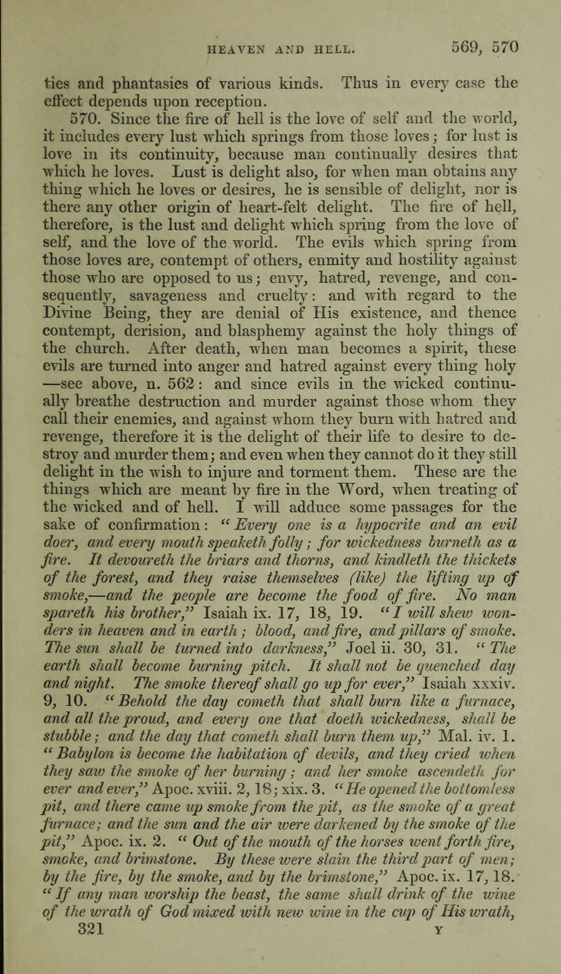 HEAVEN AND HELL. 569, 570 ties and phantasies of various kinds. Thus in every case the effect depends upon reception. 570. Since the fire of hell is the love of self and the world, it includes every lust which springs from those loves; for lust is love in its continuity, because man continually desires that which he loves. Lust is delight also, for when man obtains any thing which he loves or desires, he is sensible of delight, nor is there any other origin of heart-felt delight. The fire of hell, therefore, is the lust and delight which spring from the love of self, and the love of the world. The evils which spring from those loves are, contempt of others, enmity and hostility against those who are opposed to us; envy, hatred, revenge, and con¬ sequently, savageness and cruelty: and with regard to the Divine Being, they are denial of His existence, and thence contempt, derision, and blasphemy against the holy things of the church. After death, when man becomes a spirit, these evils are turned into anger and hatred against every thing holy —see above, n. 562: and since evils in the wicked continu¬ ally breathe destruction and murder against those whom they call their enemies, and against whom they burn with hatred and revenge, therefore it is the delight of their life to desire to de¬ stroy and murder them; and even when they cannot do it they still delight in the wish to injure and torment them. These are the things which are meant by fire in the Word, when treating of the wicked and of hell. I will adduce some passages for the sake of confirmation: “ Every one is a hypocrite and an evil doer, and every mouth speaketh folly; for wickedness burnetii as a fire. It devoureth the briars and thorns, and kindleth the thickets of the forest, and they raise themselves (likej the lifting up of smoke,—and the people are become the food of fire. No man spareth his brother,” Isaiah ix. 17, 18, 19. “ / will shew won¬ ders in heaven and in earth ; blood, and fire, and pillars of smoke. The sun shall be turned into darkness,” Joel ii. 30, 31. “ The earth shall become burning pitch. It shall not be quenched day and night. The smoke thereof shall go up for ever,” Isaiah xxxiv. 9, 10. “ Behold the day cometh that shall burn like a furnace, and all the proud, and every one that doeth wickedness, shall be stubble; and the day that cometh shall burn them up,” Mai. iv. 1. “ Babylon is become the habitation of devils, and they cried when they saw the smoke of her burning; and her smoke ascendeth for ever and ever,” Apoc. xviii. 2,18; xix. 3. “He opened the bottomless pit, and there came up smoke from the pit, as the smoke of a great furnace; and the sun and the air were darkened by the smoke of the pit,” Apoc. ix. 2. “ Out of the mouth of the horses went forth fire, smoke, and brimstone. By these were slain the third part of men; by the fire, by the smoke, and by the brimstone,” Apoc. ix. 17,18. “ If any man ivorship the beast, the same shall drink of the wine of the wrath of God mixed with new wine in the cup of His wrath,