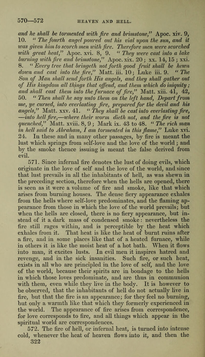 570—572 and he shall be tormented with fire and brimstoneApoc. xiv. 9, 10. “ The fourth angel poured out his vial upon the sun, and it was given him to scorch men with fire. Therefore men were scorched with great heat,” Apoc. xvi. 8, 9. “ They were cast into a lake burning with fire and brimstone,” Apoc. xix. 20; xx. 14,15 ; xxi. 8. “ Every tree that bringeth not forth good fruit shall be hewn down and cast into the fire,” Matt. iii. 10; Luke iii. 9. “ The Son of Man shall send forth His angels, and they shall gather out of His kingdom all things that offend, and them which do iniquity; and shall cast them into the f urnace of fire,” Matt. xiii. 41, 42, 50. “ Then shall he say unto them on the left hand, Depart from me, ye cursed, into everlasting fire, prepared for the devil and his angels,” Matt. xxv. 41. “ They shall be cast into everlasting fire, —into hell fire,—where their worm dieth not, and the fire is not quenched,” Matt, xviii. 8, 9 ; Mark ix. 43 to 48. “ The rich man in hell said to Abraham, I am tormented in this flame,” Luke xvi. 24. Iu these and in many other passages, by fire is meant the lust which springs from self-love and the love of the world; and by the smoke thence issuing is meant the false derived from evil. 571. Since infernal fire denotes the lust of doing evils, which originate in the love of self and the love of the world, and since that lust prevails in all the inhabitants of hell, as was shewn in the preceding section, therefore when the hells are opened, there is seen as it were a volume of fire and smoke, like that which arises from burning houses. The dense fiery appearance exhales from the hells where self-love predominates, and the flaming ap¬ pearance from those in which the love of the world prevails; but when the hells are closed, there is no fiery appearance, hut in¬ stead of it a dark mass of condensed smoke: nevertheless the fire still rages within, and is perceptible by the heat wThich exhales from it. That heat is like the heat of burnt ruins after a fire, and in some places like that of a heated furnace, while in others it is like the moist heat of a hot bath. When it flows into man, it excites lusts. In evil men it inspires hatred and revenge, and in the sick insanities. Such fire, or such heat, exists in all who are principled in the love of self, and the love of the world, because their spirits are in bondage to the hells in which those loves predominate, and are thus in communion with them, even while they live in the body. It is however to be observed, that the inhabitants of hell do not actually live in fire, hut that the fire is an appearance; for they feel no burning, but only a warmth like that which they formerly experienced in the world. The appearance of fire arises from correspondence, for love corresponds to fire, and all things which appear in the spiritual world are correspondences. 572. The fire of hell, or infernal heat, is turned into intense cold, whenever the heat of heaven flows into it, and then the