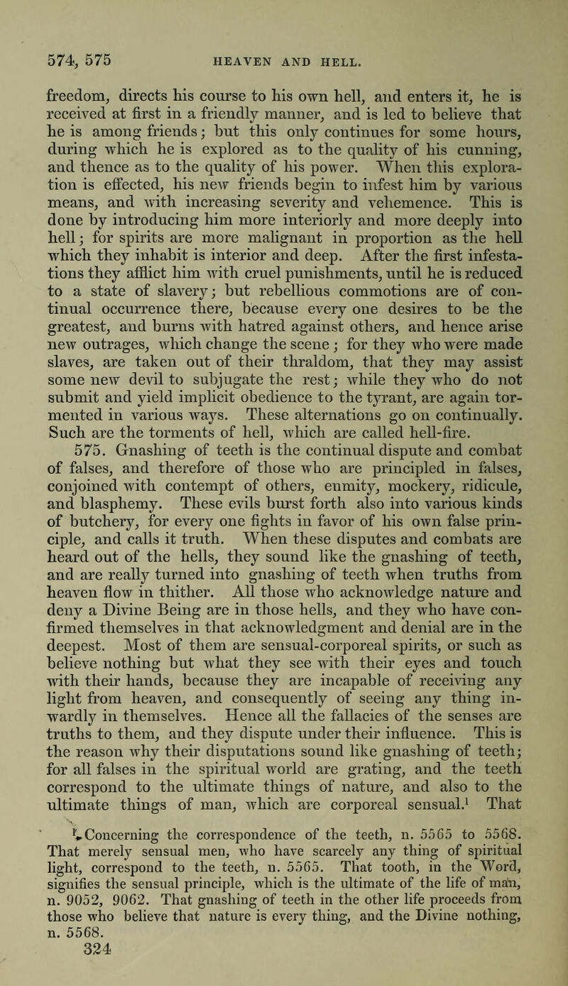 freedom, directs his course to his own hell, and enters it, he is received at first in a friendly manner, and is led to believe that he is among friends; but this only continues for some hours, during which he is explored as to the quality of his cunning, and thence as to the quality of his power. When this explora¬ tion is effected, his new friends begin to infest him by various means, and with increasing severity and vehemence. This is done by introducing him more interiorly and more deeply into hell; for spirits are more malignant in proportion as the hell which they inhabit is interior and deep. After the first infesta¬ tions they afflict him with cruel punishments, until he is reduced to a state of slavery; but rebellious commotions are of con¬ tinual occurrence there, because every one desires to be the greatest, and burns with hatred against others, and hence arise new outrages, which change the scene; for they who were made slaves, are taken out of their thraldom, that they may assist some new devil to subjugate the rest; while they who do not submit and yield implicit obedience to the tyrant, are again tor¬ mented in various ways. These alternations go on continually. Such are the torments of hell, which are called hell-fire. 575. Gnashing of teeth is the continual dispute and combat of falses, and therefore of those who are principled in falses, conjoined with contempt of others, enmity, mockery, ridicule, and blasphemy. These evils burst forth also into various kinds of butchery, for every one fights in favor of his own false prin¬ ciple, and calls it truth. When these disputes and combats are heard out of the hells, they sound like the gnashing of teeth, and are really turned into gnashing of teeth when truths from heaven flow in thither. All those who acknowledge nature and deny a Divine Being are in those hells, and they who have con¬ firmed themselves in that acknowledgment and denial are in the deepest. Most of them are sensual-corporeal spirits, or such as believe nothing but what they see with their eyes and touch with their hands, because they are incapable of receiving any light from heaven, and consequently of seeing any thing in¬ wardly in themselves. Hence all the fallacies of the senses are truths to them, and they dispute under their influence. This is the reason why their disputations sound like gnashing of teeth; for all falses in the spiritual world are grating, and the teeth correspond to the ultimate things of nature, and also to the ultimate things of man, which are corporeal sensual.1 That Concerning the coi-respondence of the teeth, n. 5565 to 5568. That merely sensual men, who have scarcely any thing of spiritual light, correspond to the teeth, n. 5565. That tooth, in the Word, signifies the sensual principle, which is the ultimate of the life of man, n. 9052, 9062. That gnashing of teeth in the other life proceeds from those who believe that nature is every thing, and the Divine nothing, n. 5568.
