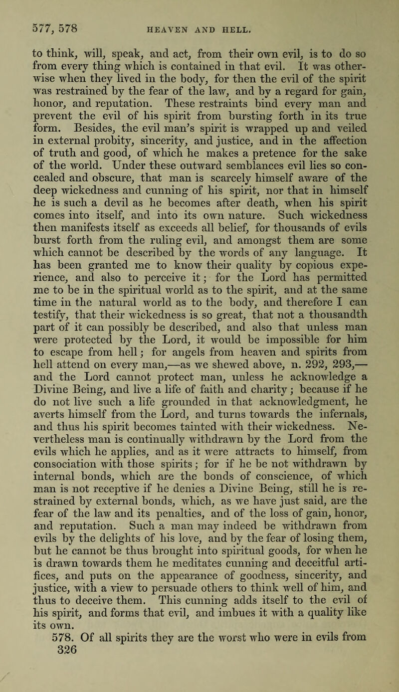 to think, will, speak, and act, from their own evil, is to do so from every thing which is contained in that evil. It was other¬ wise when they lived in the body, for then the evil of the spirit was restrained by the fear of the law, and by a regard for gain, honor, and reputation. These restraints bind every man and prevent the evil of his spirit from bursting forth in its true form. Besides, the evil man’s spirit is wrapped up and veiled in external probity, sincerity, and justice, and in the affection of truth and good, of which he makes a pretence for the sake of the world. Under these outward semblances evil lies so con¬ cealed and obscure, that man is scarcely himself aware of the deep wickedness and cunning of his spirit, nor that in himself he is such a devil as he becomes after death, when his spirit comes into itself, and into its own nature. Such wickedness then manifests itself as exceeds all belief, for thousands of evils hurst forth from the ruling evil, and amongst them are some which cannot be described by the words of any language. It has been granted me to know their quality by copious expe¬ rience, and also to perceive it; for the Lord has permitted me to be in the spiritual world as to the spirit, and at the same time in the natural world as to the body, and therefore I can testify, that their wickedness is so great, that not a thousandth part of it can possibly he described, and also that unless man were protected by the Lord, it would be impossible for him to escape from hell; for angels from heaven and spirits from hell attend on every man,—as we shewed above, n. 292, 293,— and the Lord cannot protect man, unless he acknowledge a Divine Being, and live a life of faith and charity; because if he do not live such a life grounded in that acknowledgment, he averts himself from the Lord, and turns towards the internals, and thus his spirit becomes tainted with their wickedness. Ne¬ vertheless man is continually withdrawn by the Lord from the evils which he applies, and as it were attracts to himself, from consociation with those spirits; for if he he not withdrawn by internal bonds, which are the bonds of conscience, of which man is not receptive if he denies a Divine Being, still he is re¬ strained by external bonds, which, as we have just said, are the fear of the law and its penalties, and of the loss of gain, honor, and reputation. Such a man may indeed be withdrawn from evils by the delights of his love, and by the fear of losing them, but he cannot be thus brought into spiritual goods, for when he is drawn towards them he meditates cunning and deceitful arti¬ fices, and puts on the appearance of goodness, sincerity, and justice, with a view to persuade others to think well of him, and thus to deceive them. This cunning adds itself to the evil of his spirit, and forms that evil, and imbues it with a quality like its own. 578. Of all spirits they are the worst who were in evils from