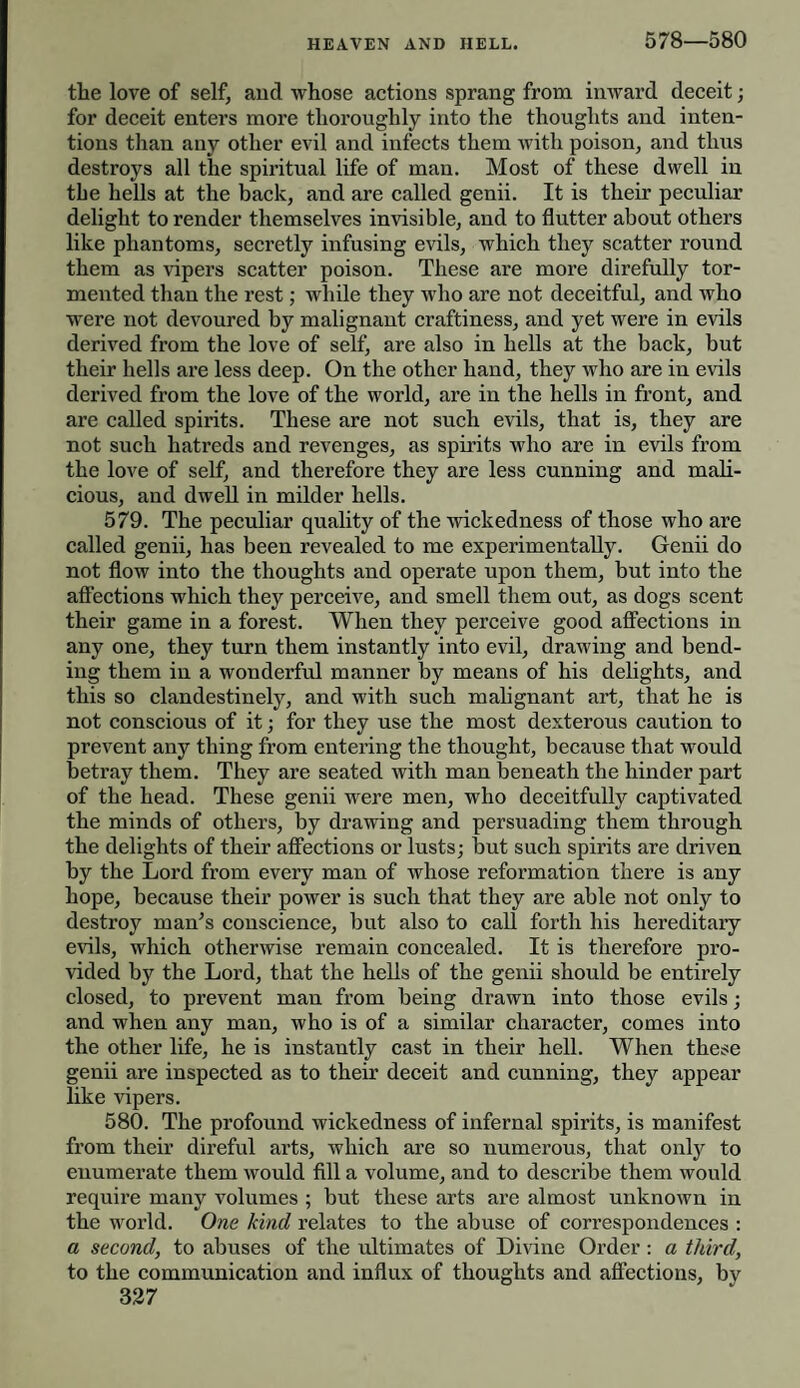 578—580 the love of self, and whose actions sprang from inward deceit; for deceit enters more thoroughly into the thoughts and inten¬ tions than any other evil and infects them with poison, and thus destroys all the spiritual life of man. Most of these dwell in tbe hells at the back, and are called genii. It is their peculiar delight to render themselves invisible, and to flutter about others like phantoms, secretly infusing evils, which they scatter round them as vipers scatter poison. These are more direfully tor¬ mented than the rest; while they who are not deceitful, and who were not devoured by malignant craftiness, and yet were in evils derived from the love of self, are also in hells at the back, but their hells are less deep. On the other hand, they who are in evils derived from the love of the world, are in the hells in front, and are called spirits. These are not such evils, that is, they are not such hatreds and revenges, as spirits who are in evils from the love of self, and therefore they are less cunning and mali¬ cious, and dwell in milder hells. 579. The peculiar quality of the wickedness of those who are called genii, has been revealed to me experimentally. Genii do not flow into the thoughts and operate upon them, but into the affections which they perceive, and smell them out, as dogs scent their game in a forest. When they perceive good affections in any one, they turn them instantly into evil, drawing and bend¬ ing them in a wonderful manner by means of his delights, and this so clandestinely, and with such malignant art, that he is not conscious of it; for they use the most dexterous caution to prevent any thing from entering the thought, because that would betray them. They are seated with man beneath the hinder part of the head. These genii were men, who deceitfully captivated the minds of others, by drawing and persuading them through the delights of their affections or lusts; but such spirits are driven by the Lord from every man of whose reformation there is any hope, because their power is such that they are able not only to destroy man's conscience, but also to call forth his hereditary evils, which otherwise remain concealed. It is therefore pro¬ vided by the Lord, that the hells of the genii should be entirely closed, to prevent man from being drawn into those evils; and when any man, who is of a similar character, comes into the other life, he is instantly cast in their hell. When these genii are inspected as to their deceit and cunning, they appear like vipers. 580. The profound wickedness of infernal spirits, is manifest from their direful arts, which are so numerous, that only to enumerate them would fill a volume, and to describe them would require many volumes ; but these arts are almost unknown in the world. One kind relates to the abuse of correspondences : a second, to abuses of the ultimates of Divine Order: a third, to the communication and influx of thoughts and affections, by