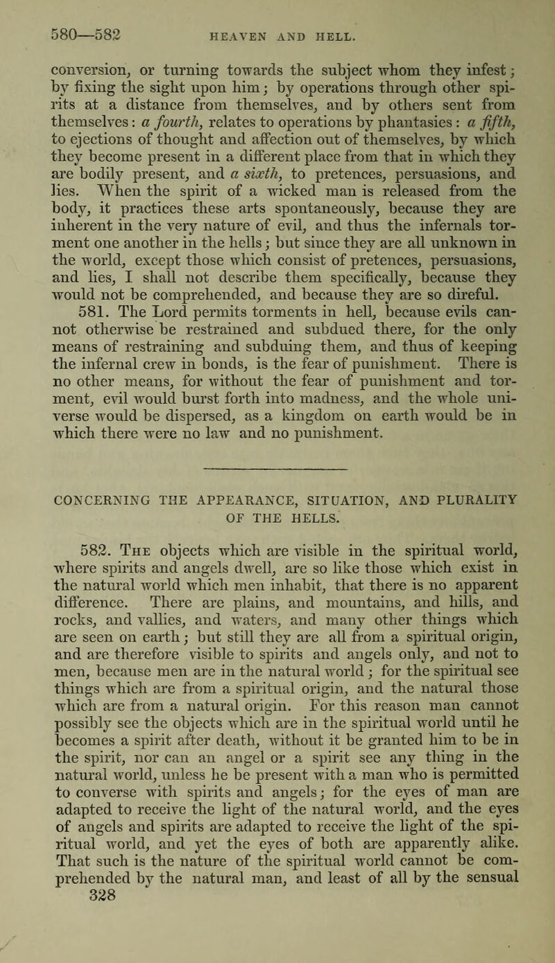 580—582 conversion, or turning towards the subject whom they infest ; by fixing the sight upon him; by operations through other spi¬ rits at a distance from themselves, and by others sent from themselves: a fourth, relates to operations by phantasies : a fifth, to ejections of thought and affection out of themselves, by which they become present in a different place from that in which they are bodily present, and a sixth, to pretences, persuasions, and lies. When the spirit of a wicked man is released from the body, it practices these arts spontaneously, because they are inherent in the veiy nature of evil, and thus the internals tor¬ ment one another in the hells; but since they are all unknown in the world, except those which consist of pretences, persuasions, and lies, I shall not describe them specifically, because they would not be comprehended, and because they are so direful. 581. The Lord permits torments in hell, because evils can¬ not otherwise be restrained and subdued there, for the only means of restraining and subduing them, and thus of keeping the infernal crew in bonds, is the fear of punishment. There is no other means, for without the fear of punishment and tor¬ ment, evil would burst forth into madness, and the whole uni¬ verse would be dispersed, as a kingdom on earth would be in which there were no law and no punishment. CONCERNING THE APPEARANCE, SITUATION, AND PLURALITY OF THE HELLS. 582. The objects which are visible in the spiritual world, where spirits and angels dwell, are so like those which exist in the natural world which men inhabit, that there is no apparent difference. There are plains, and mountains, and hills, and rocks, and rallies, and waters, and many other things which are seen on earth; but still they are all from a spiritual origin, and are therefore visible to spirits and angels only, and not to men, because men are in the natural world; for the spiritual see things which are from a spiritual origin, and the natural those which are from a natural origin. For this reason man cannot possibly see the objects which are in the spiritual world until he becomes a spirit after death, without it be granted him to be in the spirit, nor can an angel or a spirit see any thing in the natural world, unless he be present with a man who is permitted to converse with spirits and angels; for the eyes of man are adapted to receive the light of the natural world, and the eyes of angels and spirits are adapted to receive the light of the spi¬ ritual world, and yet the eyes of both are apparently alike. That such is the nature of the spiritual world cannot be com¬ prehended by the natural man, and least of all by the sensual