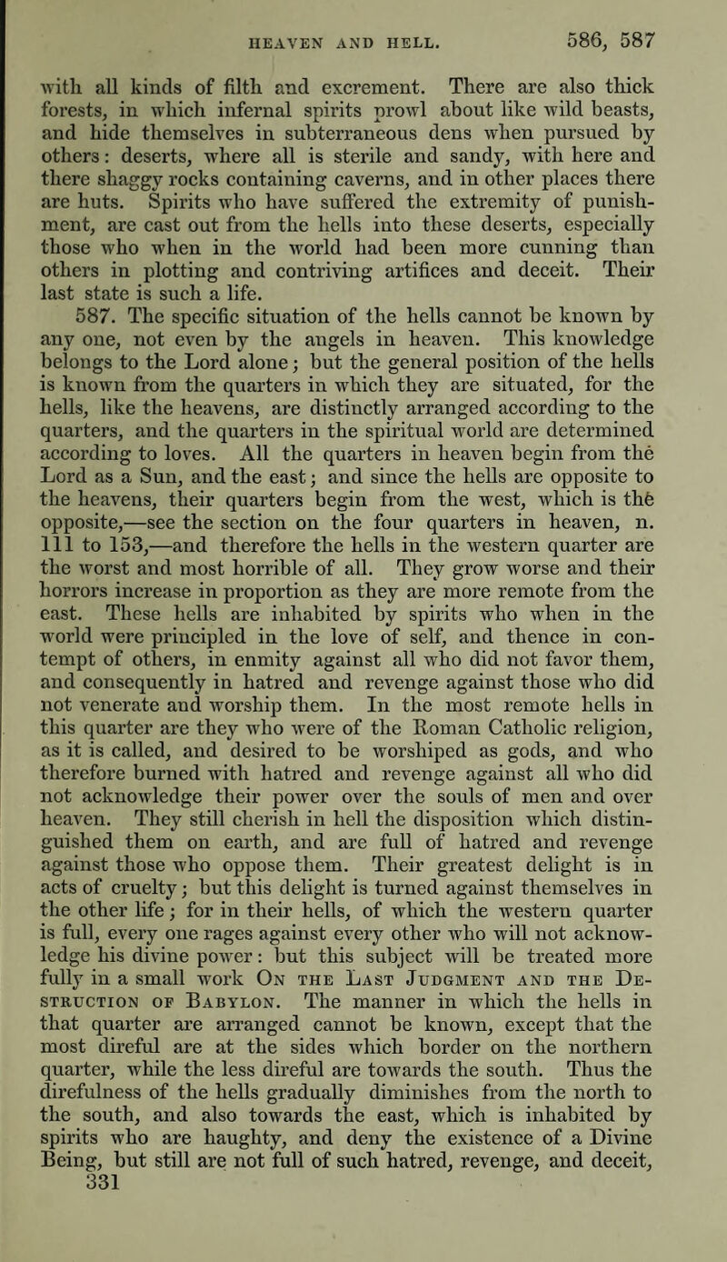 with all kinds of filth and excrement. There are also thick forests, in which infernal spirits prowl about like wild beasts, and hide themselves in subterraneous dens when pursued by others: deserts, where all is sterile and sandy, with here and there shaggy rocks containing caverns, and in other places there are huts. Spirits who have suffered the extremity of punish¬ ment, are cast out from the hells into these deserts, especially those who when in the world had been more cunning than others in plotting and contriving artifices and deceit. Their last state is such a life. 587. The specific situation of the hells cannot be known by any one, not even by the angels in heaven. This knowledge belongs to the Lord alone; but the general position of the hells is known from the quarters in which they are situated, for the hells, like the heavens, are distinctly arranged according to the quarters, and the quarters in the spiritual world are determined according to loves. All the quarters in heaveu begin from the Lord as a Sun, and the east; and since the hells are opposite to the heavens, their quarters begin from the west, which is thb opposite,—see the section on the four quarters in heaven, n. Ill to 153,—and therefore the hells in the western quarter are the worst and most horrible of all. They grow worse and their horrors increase in proportion as they are more remote from the east. These hells are inhabited by spirits who when in the world were principled in the love of self, and thence in con¬ tempt of others, in enmity against all who did not favor them, and consequently in hatred and revenge against those who did not venerate and worship them. In the most remote hells in this quarter are they who were of the Roman Catholic religion, as it is called, and desired to be worshiped as gods, and who therefore burned with hatred and revenge against all who did not acknowledge their power over the souls of men and over heaven. They still cherish in hell the disposition which distin¬ guished them on earth, and are full of hatred and revenge against those who oppose them. Their greatest delight is in acts of cruelty; but this delight is turned against themselves in the other life; for in their hells, of which the western quarter is full, every one rages against every other who will not acknow¬ ledge his divine power: but this subject will be treated more fully in a small work On the Last Judgment and the De¬ struction of Babylon. The manner in which the hells in that quarter are arranged cannot be known, except that the most direful are at the sides which border on the northern quarter, while the less direful are towards the south. Thus the direfulness of the hells gradually diminishes from the north to the south, and also towards the east, which is inhabited by spirits who are haughty, and deny the existence of a Divine Being, but still are not full of such hatred, revenge, and deceit,