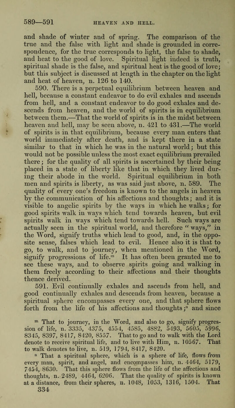 589—591 and shade of winter and of spring. The comparison of the true and the false with light and shade is grounded in corre¬ spondence, for the true corresponds to light, the false to shade, and heat to the good of love. Spiritual light indeed is truth, spiritual shade is the false, and spiritual heat is the good of love; but this subject is discussed at length in the chapter on the light and heat of heaven, n. 126 to 140. 590. There is a perpetual equilibrium between heaven and hell, because a constant endeavor to do evil exhales and ascends from hell, and a constant endeavor to do good exhales and de¬ scends from heaven, and the world of spirits is in equilibrium between them.—That the world of spirits is in the midst between heaven and hell, may be seen above, n. 421 to 431.—The world of spirits is in that equilibrium, because every man enters that world immediately after death, and is kept there in a state similar to that in which he was in the natural world; but this would not be possible unless the most exact equilibrium prevailed there; for the quality of all spirits is ascertained by their being placed in a state of liberty like that in which they lived dur¬ ing their abode in the world. Spiritual equilibrium in both men and spirits is liberty, as was said just above, n. 589. The quality of every one’s freedom is known to the angels in heaven by the communication of his affections and thoughts; and it is visible to angelic spirits by the ways in wdiich he walks; for good spirits walk in ways which tend towards heaven, but evil spirits walk in ways which tend towards hell. Such ways are actually seen in the spiritual world, and therefore “ ways,” in the Word, signify truths which lead to good, and, in the oppo¬ site sense, falses which lead to evil. Hence also it is that to go, to walk, and to joui’ney, when mentioned in the Word, signify progressions of life.™ It has often been granted me to see these ways, and to observe spirits going and walking in them freely according to their affections and their thoughts thence derived. 591. Evil continually exhales and ascends from hell, and good continually exhales and descends from heaven, because a spiritual sphere encompasses every one, and that sphere flows forth from the life of his affections and thoughts ;n and since m That to journey, in the Word, and also to go, signify progres¬ sion of life, n. 3335, 4375, 4554, 4585, 4882, 5493, 5605, 5996, 8345, 8397, 8417, 8420, 8557. That to go and to walk with the Lord denote to receive spiritual life, and to live with Him, n. 10567. That to walk denotes to live, n. 519, 1794, 8417, 8420. n That a spiritual sphere, which is a sphere of life, flows from every man, spirit, and angel, and encompasses him, n. 4464, 5179, 7454, 8630. That this sphere flows from the life of the affections and thoughts, n. 2489, 4464, 6206. That the quality of spirits is known at a distance, from their spheres, n. 1048, 1053, 1316, 1504. That