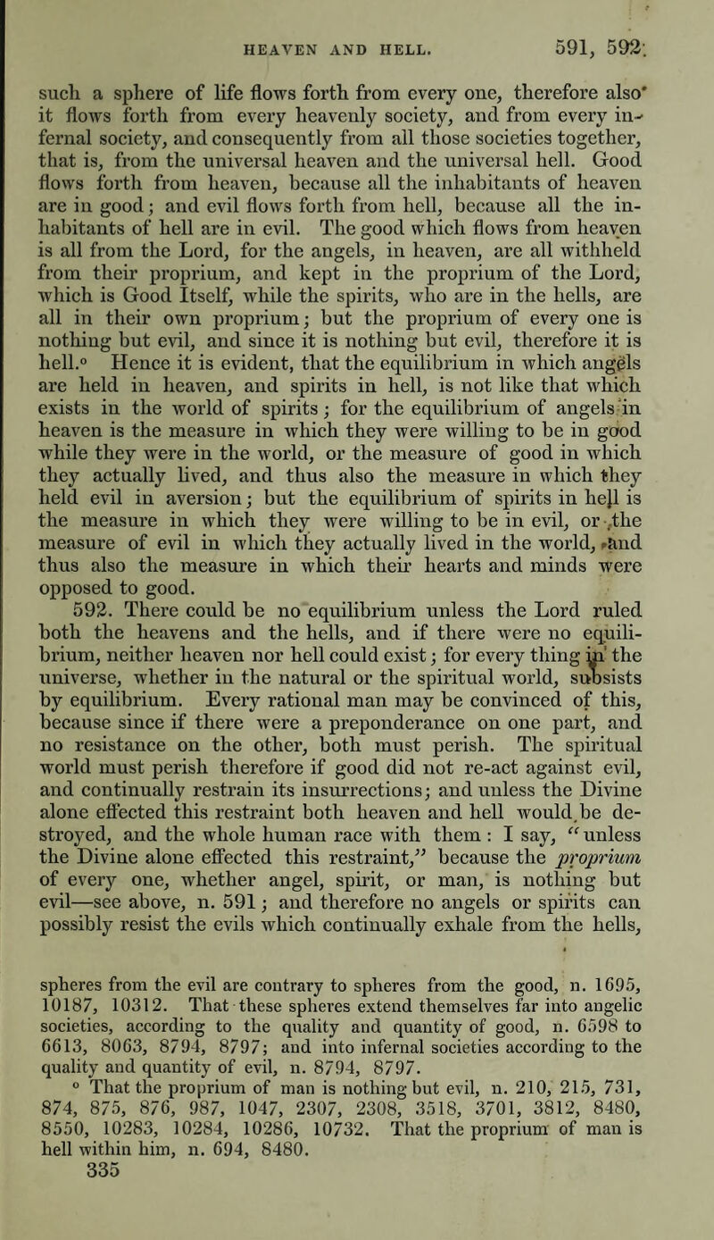 such a sphere of life flows forth from every one, therefore also* it flows forth from every heavenly society, and from every in¬ fernal society, and consequently from all those societies together, that is, from the universal heaven and the universal hell. Good flows forth from heaven, because all the inhabitants of heaven are in good; and evil flows forth from hell, because all the in¬ habitants of hell are in evil. The good which flows from heaven is all from the Lord, for the angels, in heaven, are all withheld from their proprium, and kept in the proprium of the Lord, which is Good Itself, while the spirits, who are in the hells, are all in their own proprium; but the proprium of every one is nothing but evil, and since it is nothing but evil, therefore it is hell.0 Hence it is evident, that the equilibrium in which angels are held in heaven, and spirits in hell, is not like that which exists in the world of spirits; for the equilibrium of angels in heaven is the measure in which they were willing to be in good while they were in the world, or the measure of good in which they actually lived, and thus also the measure in which they held evil in aversion; but the equilibrium of spirits in hejl is the measure in which they were willing to be in evil, or .the measure of evil in which they actually lived in the world, rand thus also the measure in which their hearts and minds were opposed to good. 592. There could be no equilibrium unless the Lord ruled both the heavens and the hells, and if there were no equili¬ brium, neither heaven nor hell could exist; for every thing m the universe, whether in the natural or the spiritual world, suosists by equilibrium. Every rational man may be convinced of this, because since if there were a preponderance on one part, and no resistance on the other, both must perish. The spiritual world must perish therefore if good did not re-act against evil, and continually restrain its insurrections; and unless the Divine alone effected this restraint both heaven and hell would.be de¬ stroyed, and the whole human race with them : I say, “ unless the Divine alone effected this restraint,” because the proprium of every one, whether angel, spirit, or man, is nothing but evil—see above, n. 591; and therefore no angels or spirits can possibly resist the evils which continually exhale from the hells. spheres from the evil are contrary to spheres from the good, n. 1695, 10187, 10312. That these spheres extend themselves far into angelic societies, according to the quality and quantity of good, n. 6598 to 6613, 8063, 8794, 8797; and into infernal societies according to the quality and quantity of evil, n. 8794, 8797. 0 That the proprium of man is nothing but evil, n. 210, 215, 731, 874, 875, 876, 987, 1047, 2307, 2308, 3518, 3701, 3812, 8480, 8550, 10283, 10284, 10286, 10732. That the proprium of man is hell within him, n. 694, 8480.