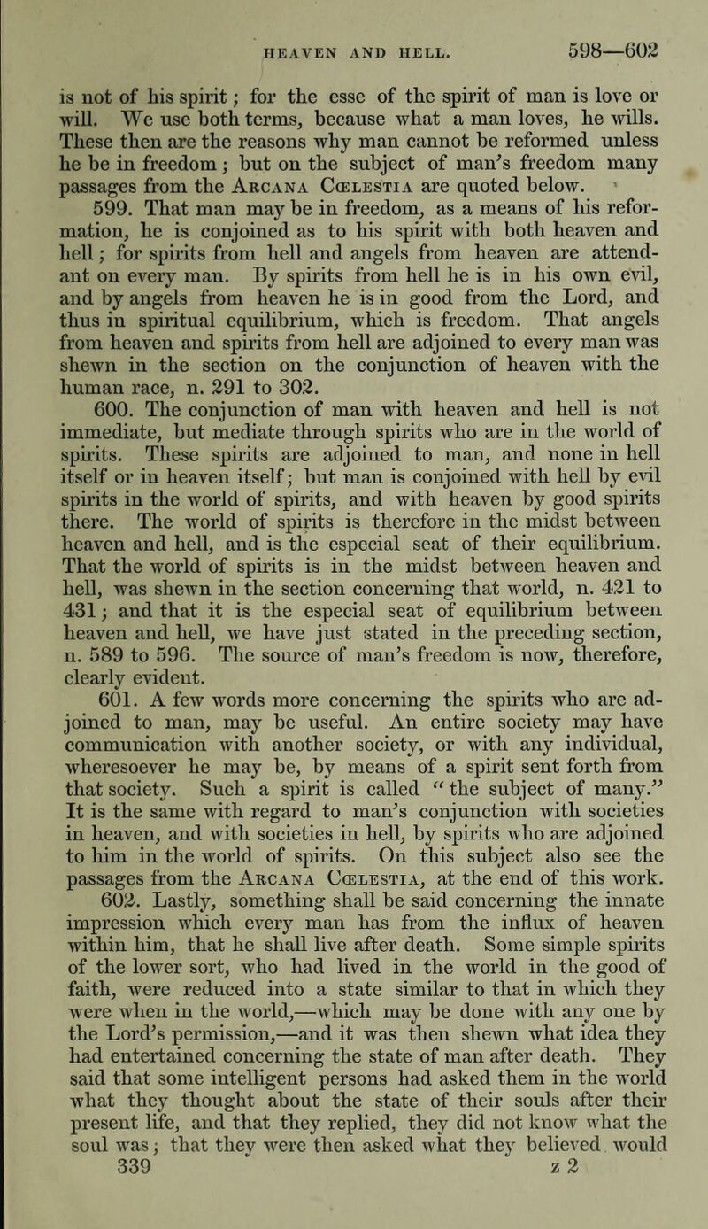 is not of his spirit; for the esse of the spirit of man is love or will. We use both terms, because what a man loves, he wills. These then are the reasons why man cannot be reformed unless he be in freedom; but on the subject of man's freedom many passages from the Arcana Ccelestia are quoted below. 599. That man may be in freedom, as a means of his refor¬ mation, he is conjoined as to his spirit with both heaven and hell; for spirits from hell and angels from heaven are attend¬ ant on every man. By spirits from hell he is in his own evil, and by angels from heaven he is in good from the Lord, and thus in spiritual equilibrium, which is freedom. That angels from heaven and spirits from hell are adjoined to every man was shewn in the section on the conjunction of heaven with the human race, n. 291 to 302. 600. The conjunction of man with heaven and hell is not immediate, but mediate through spirits who are in the world of spirits. These spirits are adjoined to man, and none in hell itself or in heaven itself; but man is conjoined with hell by evil spirits in the world of spirits, and with heaven by good spirits there. The world of spirits is therefore in the midst between heaven and hell, and is the especial seat of their equilibrium. That the world of spirits is in the midst between heaven and hell, was shewn in the section concerning that world, n. 421 to 431; and that it is the especial seat of equilibrium between heaven and hell, we have just stated in the preceding section, n. 589 to 596. The source of man’s freedom is now, therefore, clearly evident. 601. A few words more concerning the spirits who are ad¬ joined to man, may be useful. An entire society may have communication with another society, or with any individual, wheresoever he may be, by means of a spirit sent forth from that society. Such a spirit is called “ the subject of many.” It is the same with regard to man’s conjunction with societies in heaven, and with societies in hell, by spirits who are adjoined to him in the world of spirits. On this subject also see the passages from the Arcana Ccelestia, at the end of this work. 602. Lastly, something shall be said concerning the innate impression which every man has from the influx of heaven within him, that he shall live after death. Some simple spirits of the lower sort, who had lived in the world in the good of faith, were reduced into a state similar to that in which they were when in the world,—which may be done with any one by the Lord’s permission,—and it was then shewn what idea they had entertained concerning the state of man after death. They said that some intelligent persons had asked them in the world what they thought about the state of their souls after their present life, and that they replied, they did not know what the soul was; that they were then asked what they believed would