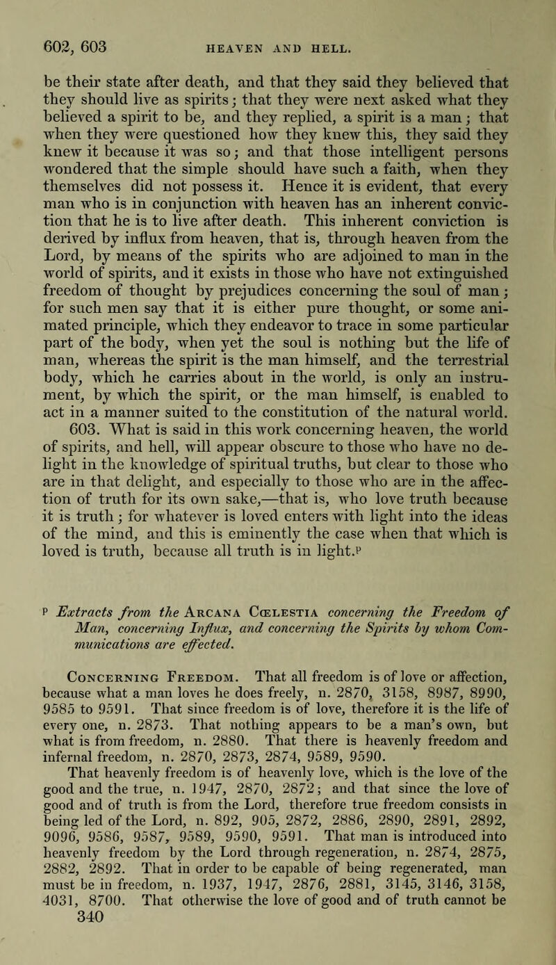 be their state after death, and that they said they believed that they should live as spirits; that they were next asked what they believed a spirit to be, and they replied, a spirit is a man; that when they were questioned how they knew this, they said they knew it because it was so; and that those intelligent persons wondered that the simple should have such a faith, when they themselves did not possess it. Hence it is evident, that every man who is in conjunction with heaven has an inherent convic¬ tion that he is to live after death. This inherent conviction is derived by influx from heaven, that is, through heaven from the Lord, by means of the spirits who are adjoined to man in the world of spirits, and it exists in those who have not extinguished freedom of thought by prejudices concerning the soul of man; for such men say that it is either pure thought, or some ani¬ mated principle, which they endeavor to trace in some particular part of the body, when yet the soul is nothing but the life of man, whereas the spirit is the man himself, and the terrestrial body, which he carries about in the world, is only an instru¬ ment, by which the spirit, or the man himself, is enabled to act in a manner suited to the constitution of the natural world. 603. What is said in this work concerning heaven, the world of spirits, and hell, will appear obscure to those who have no de¬ light in the knowledge of spiritual truths, but clear to those who are in that delight, and especially to those who are in the affec¬ tion of truth for its own sake,—that is, who love truth because it is truth ; for whatever is loved enters with light into the ideas of the mind, and this is eminently the case when that which is loved is truth, because all truth is in light.? P Extracts from, the Arcana Ccelestia concerning the Freedom of Man, concerning Influx, and concerning the Spirits by whom Com¬ munications are effected. Concerning Freedom. That all freedom is of love or affection, because what a man loves he does freely, n. 2870, 3158, 8987, 8990, 9585 to 9591. That since freedom is of love, therefore it is the life of every one, n. 2873. That nothing appears to be a man’s own, but what is from freedom, n. 2880. That there is heavenly freedom and infernal freedom, n. 2870, 2873, 2874, 9589, 9590. That heavenly freedom is of heavenly love, which is the love of the good and the true, n. 1947, 2870, 2872; and that since the love of good and of truth is from the Lord, therefore true freedom consists in being led of the Lord, n. 892, 905, 2872, 2886, 2890, 2891, 2892, 9096, 9586, 9587, 9589, 9590, 9591. That man is introduced into heavenly freedom by the Lord through regeneration, n. 2874, 2875, 2882, 2892. That in order to he capable of being regenerated, man must be in freedom, n. 1937, 1947, 2876, 2881, 3145, 3146, 3158, 4031, 8700. That otherwise the love of good and of truth cannot be