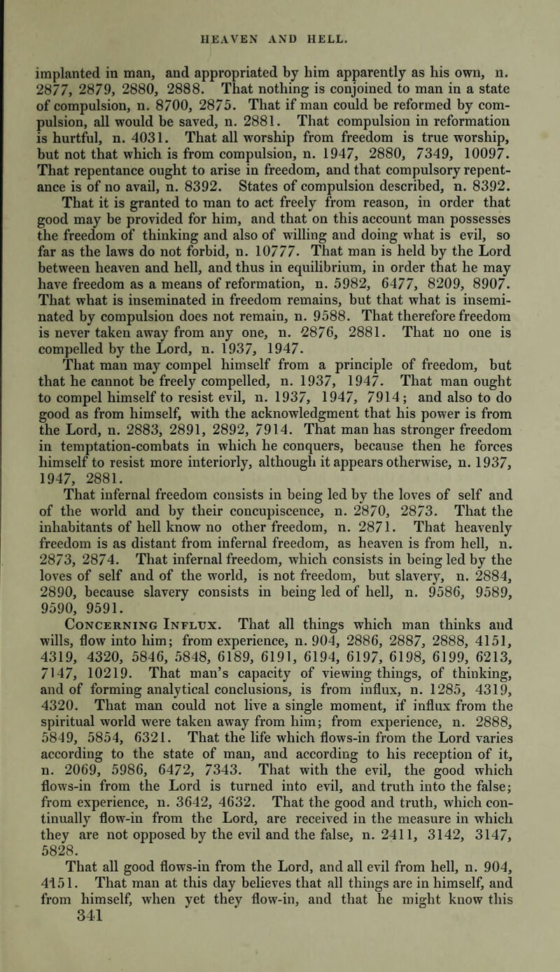 implanted in man, and appropriated by him apparently as his own, n. 2877, 2879, 2880, 2888. That nothing is conjoined to man in a state of compulsion, n. 8700, 2875. That if man could be reformed by com¬ pulsion, all would be saved, n. 2881. That compulsion in reformation is hurtful, n. 4031. That all worship from freedom is true worship, but not that which is from compulsion, n. 1947, 2880, 7349, 10097. That repentance ought to arise in freedom, and that compulsory repent¬ ance is of no avail, n. 8392. States of compulsion described, n. 8392. That it is granted to man to act freely from reason, in order that good may be provided for him, and that on this account man possesses the freedom of thinking and also of willing and doing what is evil, so far as the laws do not forbid, n. 10777. That man is held by the Lord between heaven and hell, and thus in equilibrium, in order that he may have freedom as a means of reformation, n. 5982, 6477, 8209, 8907. That what is inseminated in freedom remains, but that what is insemi¬ nated by compulsion does not remain, n. 9588. That therefore freedom is never taken away from any one, n. 2876, 2881. That no one is compelled by the Lord, n. 1937, 1947. That man may compel himself from a principle of freedom, but that he cannot be freely compelled, n. 1937, 1947. That man ought to compel himself to resist evil, n. 1937, 1947, 7914; and also to do good as from himself, with the acknowledgment that his power is from the Lord, n. 2883, 2891, 2892, 7914. That man has stronger freedom in temptation-combats in which he conquers, because then he forces himself to resist more interiorly, although it appears otherwise, n. 1937, 1947, 2881. That infernal freedom consists in being led by the loves of self and of the world and by their concupiscence, n. 2870, 2873. That the inhabitants of hell know no other freedom, n. 2871. That heavenly freedom is as distant from infernal freedom, as heaven is from hell, n. 2873, 2874. That infernal freedom, which consists in being led by the loves of self and of the world, is not freedom, but slavery, n. 2884, 2890, because slavery consists in being led of hell, n. 9586, 9589, 9590, 9591. Concerning Influx. That all things which man thinks and wills, flow into him; from experience, n. 904, 2886, 2887, 2888, 4151, 4319, 4320, 5846, 5848, 6189, 6191, 6194, 6197, 6198, 6199, 6213, 7147, 10219. That man’s capacity of viewing things, of thinking, and of forming analytical conclusions, is from influx, n. 1285, 4319, 4320. That man could not live a single moment, if influx from the spiritual world were taken away from him; from experience, n. 2888, 5849, 5854, 6321. That the life which flows-in from the Lord varies according to the state of man, and according to his reception of it, n. 2069, 5986, 6472, 7343. That with the evil, the good which flows-in from the Lord is turned into evil, and truth into the false; from experience, n. 3642, 4632. That the good and truth, which con¬ tinually flow-in from the Lord, are received in the measure in which they are not opposed by the evil and the false, n. 2411, 3142, 3147, 5828. That all good flows-in from the Lord, and all evil from hell, n. 904, 4151. That man at this day believes that all things are in himself, and from himself, when yet they flow-in, and that he might know this