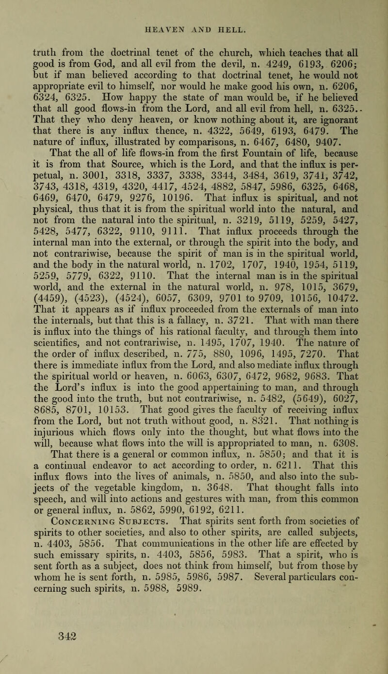 truth from the doctrinal tenet of the church, which teaches that all good is from God, and all evil from the devil, n. 4249, 6193, 6206; hut if man believed according to that doctrinal tenet, he would not appropriate evil to himself, nor would he make good his own, n. 6206, 6324, 6325. How happy the state of man would be, if he believed that all good flows-in from the Lord, and all evil from hell, n. 6325.. That they who deny heaven, or know nothing about it, are ignorant that there is any influx thence, n. 4322, 5649, 6193, 6479. The nature of influx, illustrated by comparisons, n. 6467, 6480, 9407. That the all of life flows-in from the first Fountain of life, because it is from that Source, which is the Lord, and that the influx is per¬ petual, n. 3001, 3318, 3337, 3338, 3344, 3484, 3619, 3741, 3742, 3743, 4318, 4319, 4320, 4417, 4524, 4882, 5847, 5986, 6325, 6468, 6469, 6470, 6479, 9276, 10196. That influx is spiritual, and not physical, thus that it is from the spiritual world into the natural, and not from the natural into the spiritual, n. 3219, 5119, 5259, 5427, 5428, 5477, 6322, 9110, 9111. That influx proceeds through the internal man into the external, or through the spirit into the body, and not contrariwise, because the spirit of man is in the spiritual world, and the body in the natural world, n. 1702, 1707, 1940, 1954, 5119, 5259, 5779, 6322, 9110. That the internal man is in the spiritual wrorld, and the external in the natural world, n. 978, 1015, 3679, (4459), (4523), (4524), 6057, 6309, 9701 to 9709, 10156, 10472. That it appears as if influx proceeded from the externals of man into the internals, but that this is a fallacy, n. 3721. That with man there is influx into the things of his rational faculty, and through them into scientifics, and not contrariwise, n. 1495, 1707, 1940. The nature of the order of influx described, n. 775, 880, 1096, 1495, 7270. That there is immediate influx from the Lord, and also mediate influx through the spiritual world or heaven, n. 6063, 6307, 6472, 9682, 9683. That the Lord’s influx is into the good appertaining to man, and through the good into the truth, but not contrariwise, n. 5482, (5649), 6027, 8685, 8701, 10153. That good gives the faculty of receiving influx from the Lord, but not truth without good, n. 8321. That nothing is injurious which flows only into the thought, but what flows into the will, because what flows into the wdll is appropriated to man, n. 6308. That there is a general or common influx, n. 5850; and that it is a continual endeavor to act according to order, n. 6211. That this influx flows into the lives of animals, n. 5850, and also into the sub¬ jects of the vegetable kingdom, n. 3648. That thought falls into speech, and will into actions and gestures with man, from this common or general influx, n. 5862, 5990, 6192, 6211. Concerning Subjects. That spirits sent forth from societies of spirits to other societies, and also to other spirits, are called subjects, n. 4403, 5856. That communications in the other life are effected by such emissary spirits, n. 4403, 5856, 5983. That a spirit, who is sent forth as a subject, does not think from himself, but from those by whom he is sent forth, n. 5985, 5986, 5987. Se\reral particulars con¬ cerning such spirits, n. 5988, 5989.