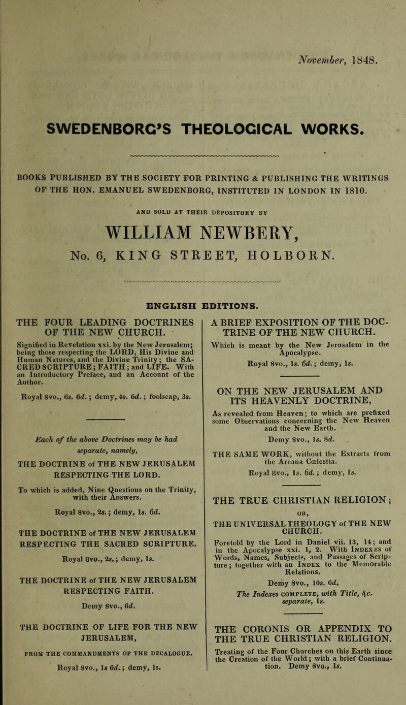 November, 1848 SWEDENBORG’S THEOLOGICAL WORKS. BOOKS PUBLISHED BY THE SOCIETY FOR PRINTING & PUBLISHING THE WRITINGS OF THE HON. EMANUEL SWEDENBORG, INSTITUTED IN LONDON IN 1810. AND SOLD AT THEIR DEPOSITORY BY WILLIAM NEWBERY, No. 0, KING STREET, HOLBORN. ENGLISH EDITIONS. THE FOUR LEADING DOCTRINES OF THE NEW CHURCH. Signified in Revelation xxi. by the New Jerusalem; being those respecting the LORD, His Divine and Human Natures,and the Divine Trinity; the SA¬ CRED SCRIPTURE; FAITH ; and LIFE. With an Introductory Preface, and an Account of the Author. Royal 8vo., 6s. 6d.; demy, 4s. 6d.; foolscap, 3s. Each of the above Doctrines may be had separate, namely, THE DOCTRINE of THE NEW JERUSALEM RESPECTING THE LORD. To which is added, Nine Questions on the Trinity, with their Answers. Royal 8vo., 2s.; demy, Is. 6d. THE DOCTRINE of THE NEW JERUSALEM RESPECTING THE SACRED SCRIPTURE. Royal 8vo., 2s.; demy. Is. THE DOCTRINE of THE NEW JERUSALEM RESPECTING FAITH. Demy 8vo., 6d. THE DOCTRINE OF LIFE FOR THE NEW JERUSALEM, FROM THE COMMANDMENTS OF THE DECALOGDE. Royal 8vo., Is 6d.; demy, Is. A BRIEF EXPOSITION OF THE DOC¬ TRINE OF THE NEW CHURCH. Which is meant by the New Jerusalem in the Apocalypse. Royal 8vo., Is. 6d.; demy. Is. ON THE NEW JERUSALEM AND ITS HEAVENLY DOCTRINE, As revealed from Heaven; to which are prefixed some Observations concerning the New Heaven and the New Earth. Demy 8vo., Is. 8d. THE SAME WORK, without the Extracts from the Arcana Coelestia. Royal livo.. Is. 6d.; demy, Is. THE TRUE CHRISTIAN RELIGION ; OR, THE UNIVERSAL THEOLOGY of THE NEW CHURCH. Foretold by the Lord in Daniel vii. 13, 14; and in the Apocalypse xxi. 1, 2. With Indexes of Words, Names, Subjects, and Passages of Scrip¬ ture; together with an Index to the Memorable Relations. Demy Svo., 10s. 6d, The Indexes complete, with Title, 4c. separate, Is. THE CORONIS OR APPENDIX TO THE TRUE CHRISTIAN RELIGION. Treating of the Four Churches on this Earth since the Creation of the World; with a brief Continua¬ tion. Demy 8vo., Is.