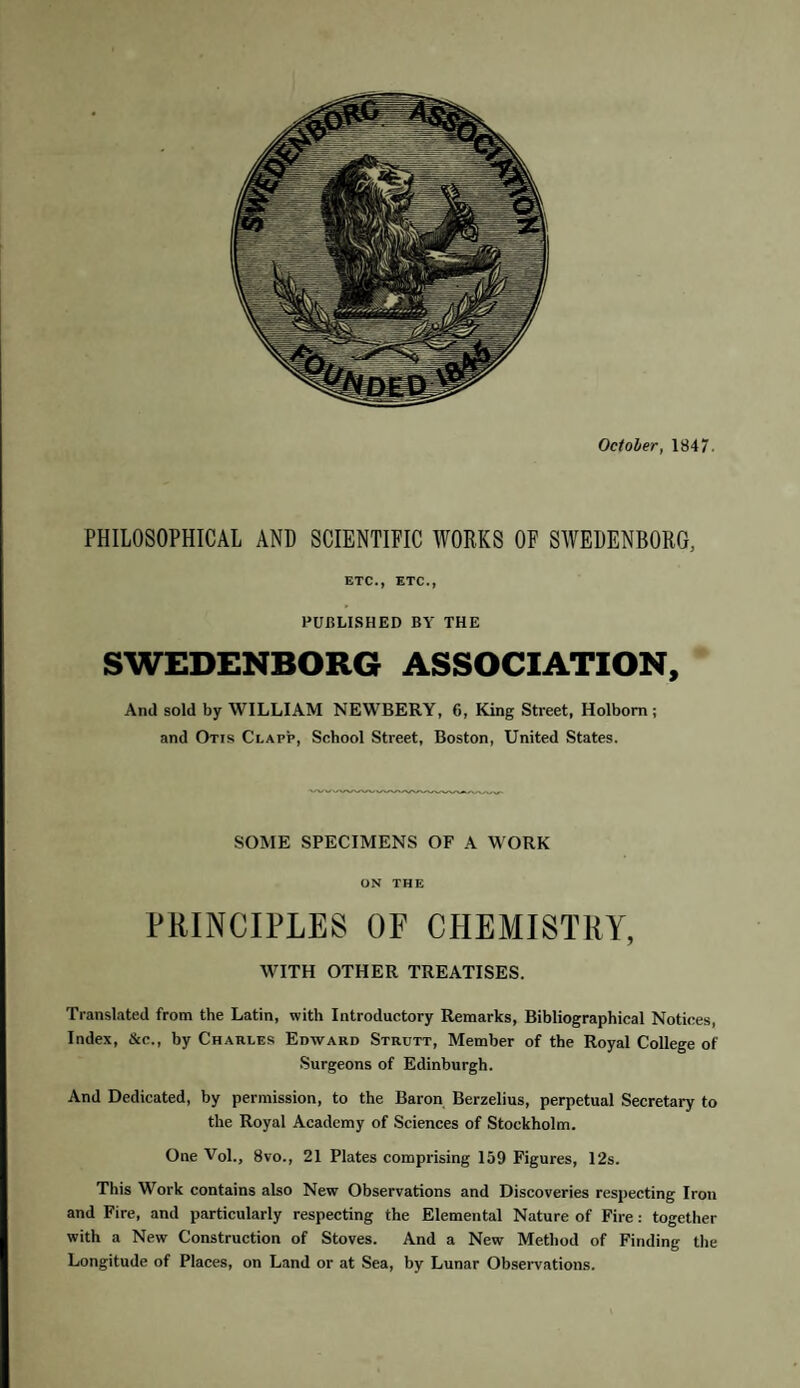 PHILOSOPHICAL AND SCIENTIFIC WORKS OF SWEDENBORG, ETC., ETC., PUBLISHED BY THE SWEDENBORG ASSOCIATION, And sold by WILLIAM NEWBERY, 6, King Street, Holbom ; and Otis Clapp, School Street, Boston, United States. SOME SPECIMENS OF A WORK ON THE PRINCIPLES OF CHEMISTRY, WITH OTHER TREATISES. Translated from the Latin, with Introductory Remarks, Bibliographical Notices, Index, Sic.., by Charles Edward Strutt, Member of the Royal College of Surgeons of Edinburgh. And Dedicated, by permission, to the Baron Berzelius, perpetual Secretary to the Royal Academy of Sciences of Stockholm. One Vol., 8vo., 21 Plates comprising 159 Figures, 12s. This Work contains also New Observations and Discoveries respecting Iron and Fire, and particularly respecting the Elemental Nature of Fire : together with a New Construction of Stoves. And a New Method of Finding the Longitude of Places, on Land or at Sea, by Lunar Observations.