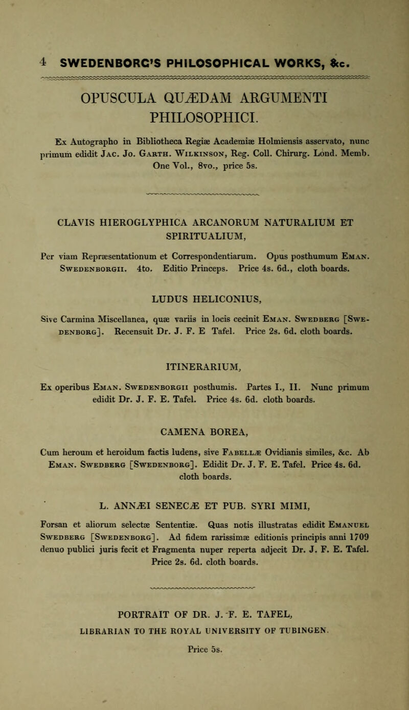 OPUSCULA QUiEDAM ARGUMENTI PHILOSOPHICI. Ex Autographo in Bibliotheca Regiae Academiae Holmiensis asservato, nunc primum edidit Jac. Jo. Garth. Wilkinson, Reg. Coll. Chirurg. Lond. Memb. One Vol., 8vo., price 5s. CLAVIS HIEROGLYPHICA ARCANORUM NATURALIUM ET SPIRITUALIUM, Per viam Repraesentationum et Correspondentiarum. Opus posthumum Eman. Swedenborgii. 4to. Editio Princeps. Price 4s. 6d., cloth boards. LUDUS HELICONIUS, Sive Carmina Miscellanea, quae variis in locis cecinit Eman. Swedberg [Swe¬ denborg]. Recensuit Dr. J. F. E Tafel. Price 2s. 6d. cloth boards. ITINERARIUM, Ex operibus Eman. Swedenborgii posthumis. Partes L, II. Nunc primum edidit Dr. J. F. E. Tafel. Price 4s. 6d. cloth boards. CAMENA BOREA, Cum heroum et heroidum factis ludens, sive Fabella- Ovidianis similes, &c. Ab Eman. Swedberg [Swedenborg], Edidit Dr. J. F. E. Tafel. Price 4s. 6d. cloth boards. L. ANNAEI SENECJE ET PUB. SYRI MIMI, Forsan et aliorum selectae Sententiae. Quas notis illustratas edidit Emanuel Swedberg [Swedenborg], Ad fidem rarissimae editionis principis anni 1709 denuo publici juris fecit et Fragmenta nuper reperta adjecit Dr. J. F. E. Tafel. Price 2s. 6d. cloth boards. PORTRAIT OF DR. J. F. E. TAFEL, LIBRARIAN TO THE ROYAL UNIVERSITY OF TUBINGEN. Price 5s.