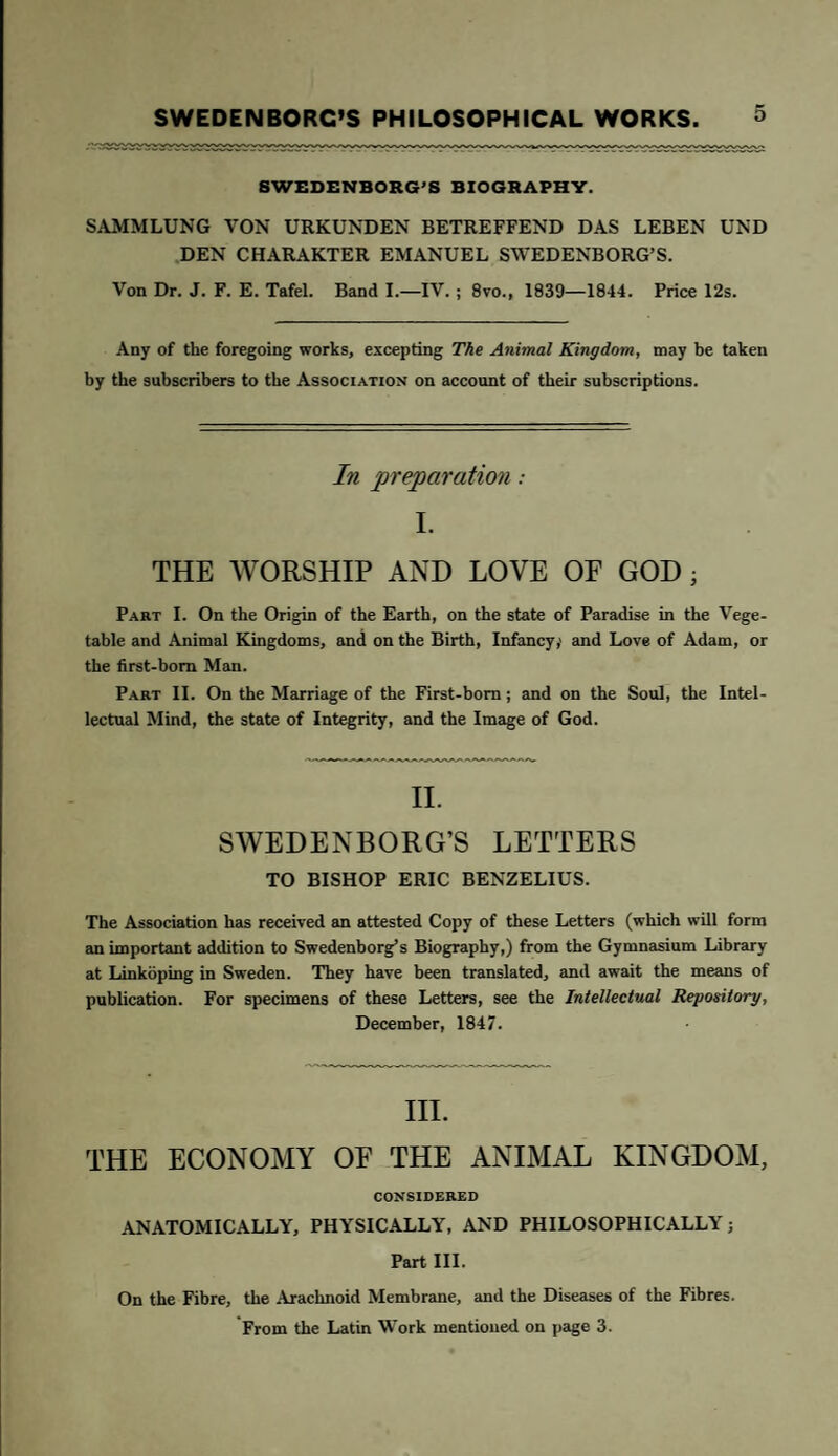 SWEDENBORG'S BIOGRAPHY. SAMMLUNG VON URKUNDEN BETREFFEND DAS LEBEN UND DEN CHARAKTER EMANUEL SWEDENBORG’S. Von Dr. J. F. E. Tafel. Band I.—IV. ; 8vo., 1839—1844. Price 12s. Any of the foregoing works, excepting The Animal Kingdom, may be taken by the subscribers to the Association on account of their subscriptions. In preparation : I. THE WORSHIP AND LOVE OF GOD ; Part I. On the Origin of the Earth, on the state of Paradise in the Vege¬ table and Animal Kingdoms, and on the Birth, Infancy,1 and Love of Adam, or the first-born Man. Part II. On the Marriage of the First-born; and on the Soul, the Intel¬ lectual Mind, the state of Integrity, and the Image of God. II. SWEDENBORG’S LETTERS TO BISHOP ERIC BENZELIUS. The Association has received an attested Copy of these Letters (which will form an important addition to Swedenborg’s Biography,) from the Gymnasium Library at Linkoping in Sweden. They have been translated, and await the means of publication. For specimens of these Letters, see the Intellectual Repository, December, 1847. III. THE ECONOMY OE THE ANIMAL KINGDOM, CONSIDERED ANATOMICALLY, PHYSICALLY, AND PHILOSOPHICALLY; Part III. On the Fibre, the Arachnoid Membrane, and the Diseases of the Fibres. From the Latin Work mentioned on page 3.