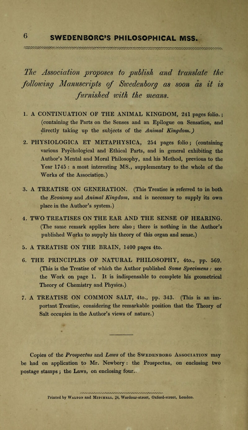 The Association proposes to publish and translate the as soon as it is folloioing furnished with the means. 1. A CONTINUATION OF THE ANIMAL KINGDOM, 241 pages folio.; (containing the Parts on the Senses and an Epilogue on Sensation, and directly taking up the subjects of the Animal Kingdom.) 2. PHYSIOLOGICA ET METAPHYSICA, 254 pages folio; (containing various Psychological and Ethical Parts, and in general exhibiting the Author’s Mental and Moral Philosophy, and his Method, previous to the Year 1745 : a most interesting MS., supplementary to the whole of the Works of the Association.) 3. A TREATISE ON GENERATION. (This Treatise is referred to in both the Economy and Animal Kingdom, and is necessary to supply its own place in the Author’s system.) 4. TWO TREATISES ON THE EAR AND THE SENSE OF HEARING. (The same remark applies here also; there is nothing in the Author’s published Works to supply his theory of this organ and sense.) 5. A TREATISE ON THE BRAIN, 1400 pages 4to. 6. THE PRINCIPLES OF NATURAL PHILOSOPHY, 4to., pp. 569. (This is the Treatise of which the Author published Some Specimens: see the Work on page 1. It is indispensable to complete his geometrical Theory of Chemistry and Physics.) 7. A TREATISE ON COMMON SALT, 4to., pp. 343. (This is an im¬ portant Treatise, considering the remarkable position that the Theory of Salt occupies in the Author’s views of nature.) Copies of the Prospectus and Laivs of the Swedenborg Association may be had on application to Mr. Newbery : the Prospectus, on enclosing two postage stamps; the Laws, on enclosing four.- rrinted by Walton and Mitchell, 24, Wardour-street, Oxford-street, Loudon.