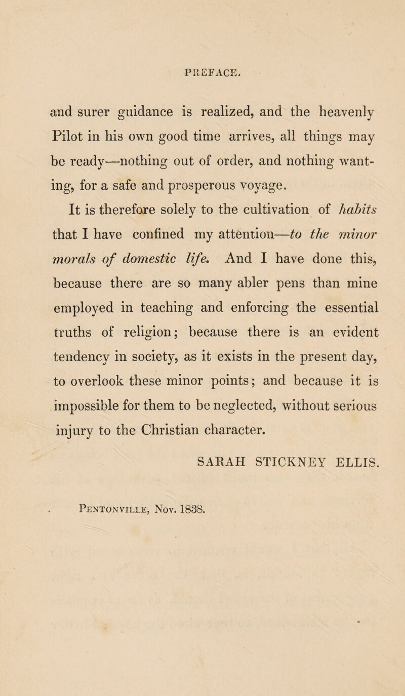 and surer guidance is realized, and the heavenly Pilot in his own good time arrives, all things may be ready—nothing out of order, and nothing want¬ ing, for a safe and prosperous voyage. It is therefore solely to the cultivation of habits that I have confined my attention—to the minor morals of domestic life. And I have done this, because there are so many abler pens than mine employed in teaching and enforcing the essential truths of religion; because there is an evident tendency in society, as it exists in the present day, to overlook these minor points; and because it is impossible for them to be neglected, without serious injury to the Christian character. SARAH STICKNEY ELLIS. Pentonville, Nov. 1838.