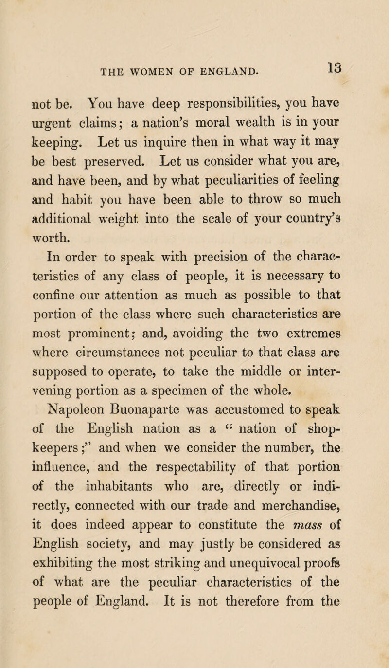 not be. You have deep responsibilities, you have urgent claims; a nation’s moral wealth is in your keeping. Let us inquire then in what way it may be best preserved. Let us consider what you are, and have been, and by what peculiarities of feeling and habit you have been able to throw so much additional weight into the scale of your country’s wrorth. In order to speak with precision of the charac¬ teristics of any class of people, it is necessary to confine our attention as much as possible to that portion of the class where such characteristics are most prominent; and, avoiding the two extremes where circumstances not peculiar to that class are supposed to operate, to take the middle or inter¬ vening portion as a specimen of the whole. Napoleon Buonaparte was accustomed to speak of the English nation as a “ nation of shop¬ keepers and when we consider the number, the influence, and the respectability of that portion of the inhabitants who are, directly or indi¬ rectly, connected with our trade and merchandise, it does indeed appear to constitute the 77iass of English society, and may justly be considered as exhibiting the most striking and unequivocal proofs of what are the peculiar characteristics of the people of England. It is not therefore from the