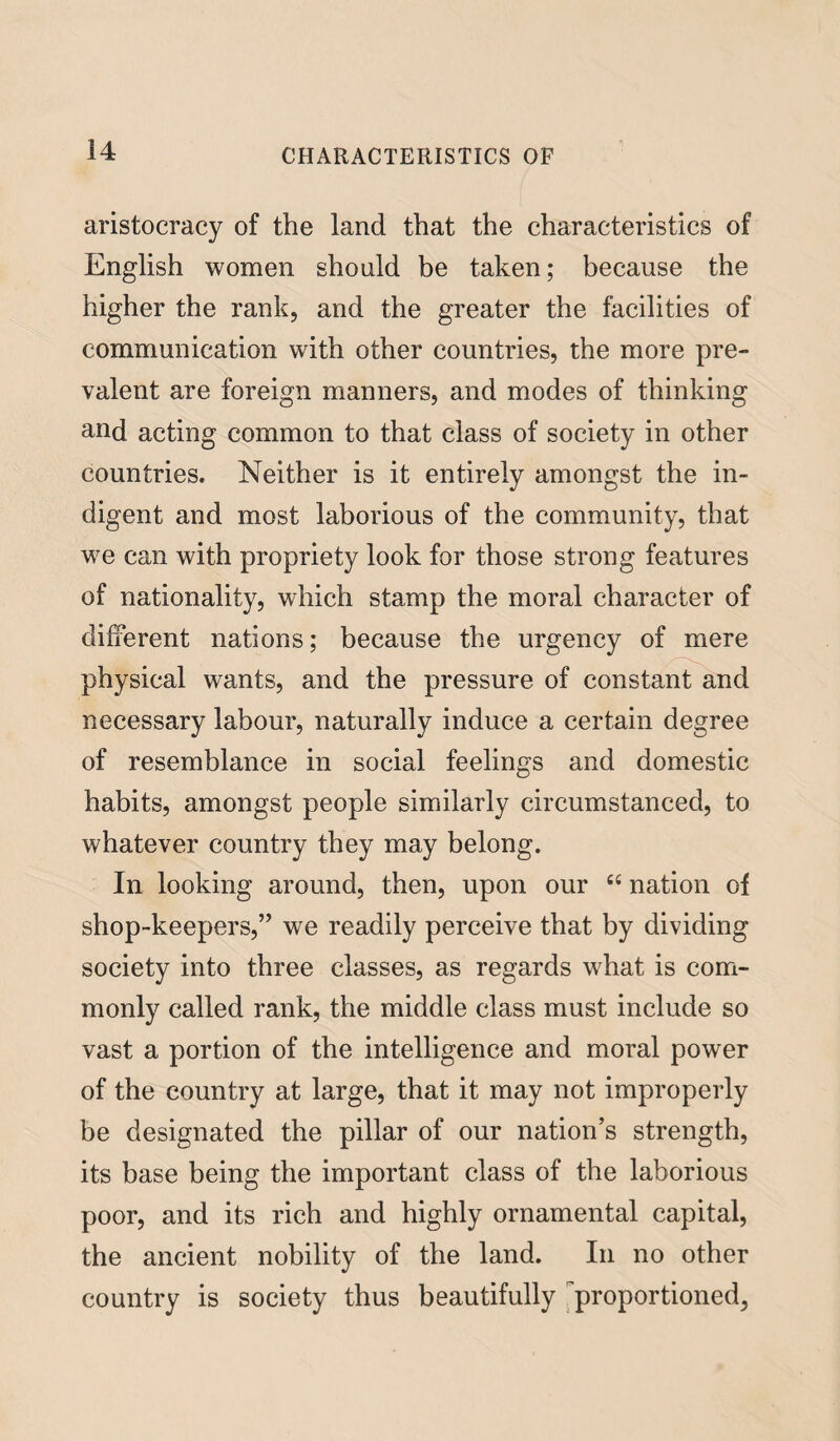 aristocracy of the land that the characteristics of English women should be taken; because the higher the rank, and the greater the facilities of communication with other countries, the more pre¬ valent are foreign manners, and modes of thinking and acting common to that class of society in other countries. Neither is it entirely amongst the in¬ digent and most laborious of the community, that we can with propriety look for those strong features of nationality, which stamp the moral character of different nations; because the urgency of mere physical wants, and the pressure of constant and necessary labour, naturally induce a certain degree of resemblance in social feelings and domestic habits, amongst people similarly circumstanced, to whatever country they may belong. In looking around, then, upon our “ nation of shop-keepers,” we readily perceive that by dividing society into three classes, as regards what is com¬ monly called rank, the middle class must include so vast a portion of the intelligence and moral power of the country at large, that it may not improperly be designated the pillar of our nation’s strength, its base being the important class of the laborious poor, and its rich and highly ornamental capital, the ancient nobility of the land. In no other country is society thus beautifully proportioned,