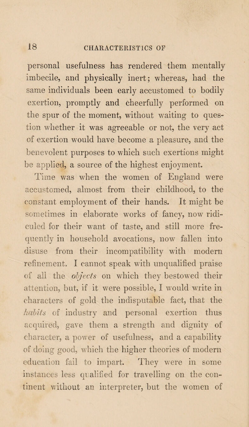 personal usefulness has rendered them mentally imbecile, and physically inert; whereas, had the same individuals been early accustomed to bodily exertion, promptly and cheerfully performed on the spur of the moment, without waiting to ques¬ tion whether it was agreeable or not, the very act of exertion would have become a pleasure, and the benevolent purposes to which such exertions might be applied, a source of the highest enjoyment. Time was when the women of England were accustomed, almost from their childhood, to the constant employment of their hands. It might be sometimes in elaborate works of fancy, now ridi¬ culed for their want of taste, and still more fre¬ quently in household avocations, now fallen into disuse from their incompatibility with modern refinement. I cannot speak with unqualified praise of all the objects on which they bestowed their attention, but, if it were possible, I would write in characters of gold the indisputable fact, that the habits of industry and personal exertion thus acquired, gave them a strength and dignity of character, a power of usefulness, and a capability of doing good, which the higher theories of modern education fail to impart. They were in some instances less qualified for travelling on the con¬ tinent without an interpreter, but the women of