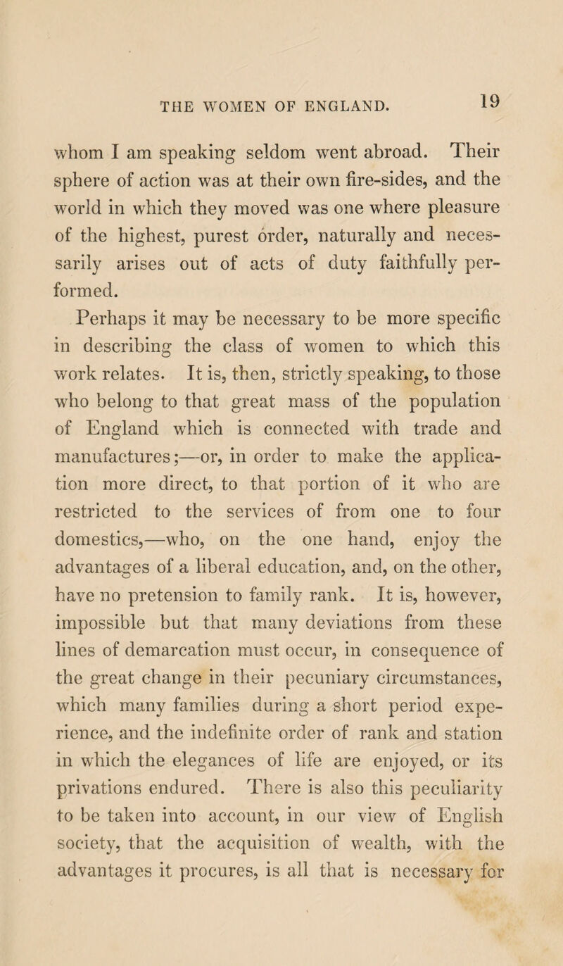 whom I am speaking seldom went abroad. Their sphere of action was at their own fire-sides, and the world in which they moved was one where pleasure of the highest, purest order, naturally and neces¬ sarily arises out of acts of duty faithfully per¬ formed. Perhaps it may be necessary to be more specific in describing the class of women to which this work relates. It is, then, strictly speaking, to those who belong to that great mass of the population of England which is connected with trade and manufactures;—or, in order to make the applica¬ tion more direct, to that portion of it who are restricted to the services of from one to four domestics,—who, on the one hand, enjoy the advantages of a liberal education, and, on the other, have no pretension to family rank. It is, however, impossible but that many deviations from these lines of demarcation must occur, in consequence of the great change in their pecuniary circumstances, which many families during a short period expe¬ rience, and the indefinite order of rank and station in which the elegances of life are enjoyed, or its privations endured. There is also this peculiarity to be taken into account, in our view of English society, that the acquisition of wrealth, with the advantages it procures, is all that is necessary for