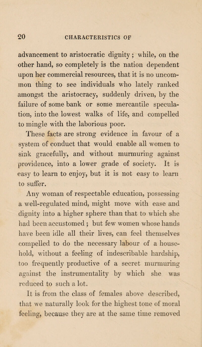 advancement to aristocratic dignity ; while, on the other hand, so completely is the nation dependent upon her commercial resources, that it is no uncom¬ mon thing to see individuals who lately ranked amongst the aristocracy, suddenly driven, by the failure of some bank or some mercantile specula¬ tion, into the lowest walks of life, and compelled to mingle with the laborious poor. These facts are strong evidence in favour of a system of conduct that would enable all women to sink gracefully, and without murmuring against providence, into a lower grade of society. It is easy to learn to enjoy, but it is not easy to learn to suffer. Any woman of respectable education, possessing a well-regulated mind, might move with ease and dignity into a higher sphere than that to which she had been accustomed ; but few women whose hands have been idle all their lives, can feel themselves compelled to do the necessary labour of a house¬ hold, without a feeling of indescribable hardship, too frequently productive of a secret murmuring against the instrumentality by which she was reduced to such a lot. It is from the class of females above described, that we naturally look for the highest tone of moral feeling, because they are at the same time removed